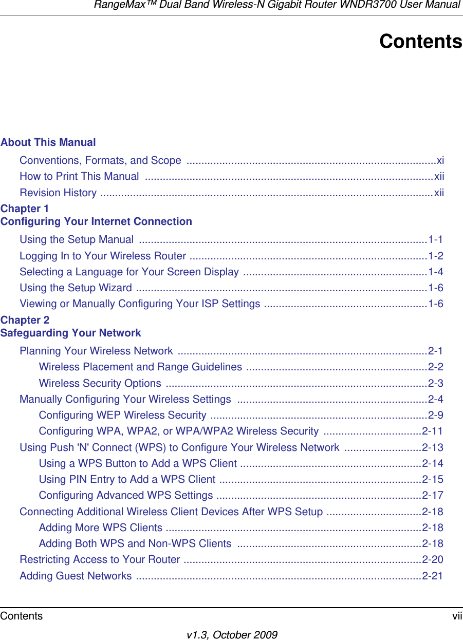 RangeMax™ Dual Band Wireless-N Gigabit Router WNDR3700 User Manual Contents viiv1.3, October 2009ContentsAbout This ManualConventions, Formats, and Scope  ....................................................................................xiHow to Print This Manual  .................................................................................................xiiRevision History ................................................................................................................xiiChapter 1 Configuring Your Internet ConnectionUsing the Setup Manual  .................................................................................................1-1Logging In to Your Wireless Router ................................................................................1-2Selecting a Language for Your Screen Display ..............................................................1-4Using the Setup Wizard ..................................................................................................1-6Viewing or Manually Configuring Your ISP Settings .......................................................1-6Chapter 2 Safeguarding Your NetworkPlanning Your Wireless Network  ....................................................................................2-1Wireless Placement and Range Guidelines .............................................................2-2Wireless Security Options ........................................................................................2-3Manually Configuring Your Wireless Settings  ................................................................2-4Configuring WEP Wireless Security .........................................................................2-9Configuring WPA, WPA2, or WPA/WPA2 Wireless Security .................................2-11Using Push &apos;N&apos; Connect (WPS) to Configure Your Wireless Network  ..........................2-13Using a WPS Button to Add a WPS Client .............................................................2-14Using PIN Entry to Add a WPS Client ....................................................................2-15Configuring Advanced WPS Settings .....................................................................2-17Connecting Additional Wireless Client Devices After WPS Setup ................................2-18Adding More WPS Clients ......................................................................................2-18Adding Both WPS and Non-WPS Clients  ..............................................................2-18Restricting Access to Your Router ................................................................................2-20Adding Guest Networks ................................................................................................2-21