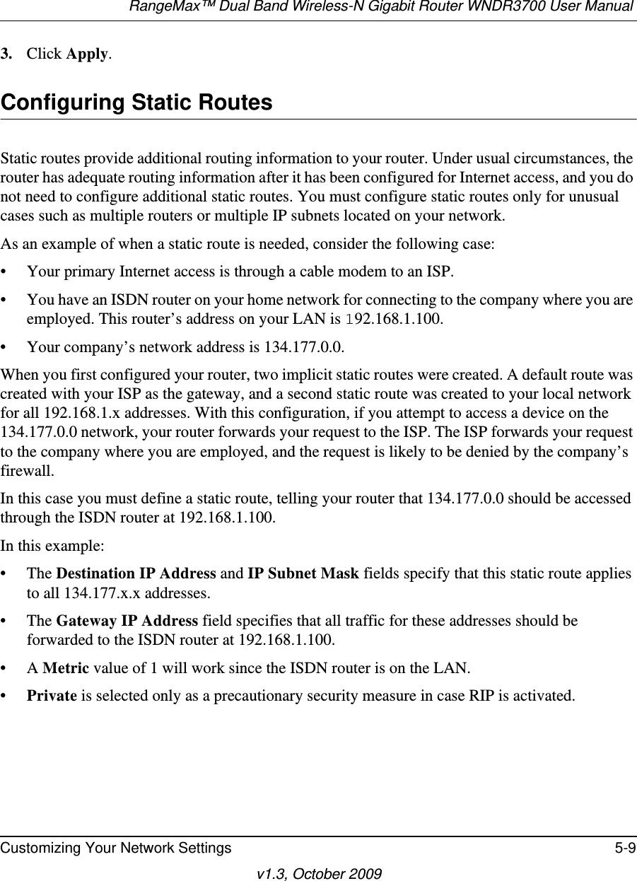 RangeMax™ Dual Band Wireless-N Gigabit Router WNDR3700 User Manual Customizing Your Network Settings 5-9v1.3, October 20093. Click Apply.Configuring Static RoutesStatic routes provide additional routing information to your router. Under usual circumstances, the router has adequate routing information after it has been configured for Internet access, and you do not need to configure additional static routes. You must configure static routes only for unusual cases such as multiple routers or multiple IP subnets located on your network.As an example of when a static route is needed, consider the following case:• Your primary Internet access is through a cable modem to an ISP.• You have an ISDN router on your home network for connecting to the company where you are employed. This router’s address on your LAN is 192.168.1.100.• Your company’s network address is 134.177.0.0.When you first configured your router, two implicit static routes were created. A default route was created with your ISP as the gateway, and a second static route was created to your local network for all 192.168.1.x addresses. With this configuration, if you attempt to access a device on the 134.177.0.0 network, your router forwards your request to the ISP. The ISP forwards your request to the company where you are employed, and the request is likely to be denied by the company’s firewall.In this case you must define a static route, telling your router that 134.177.0.0 should be accessed through the ISDN router at 192.168.1.100. In this example:• The Destination IP Address and IP Subnet Mask fields specify that this static route applies to all 134.177.x.x addresses. • The Gateway IP Address field specifies that all traffic for these addresses should be forwarded to the ISDN router at 192.168.1.100. •A Metric value of 1 will work since the ISDN router is on the LAN. •Private is selected only as a precautionary security measure in case RIP is activated.