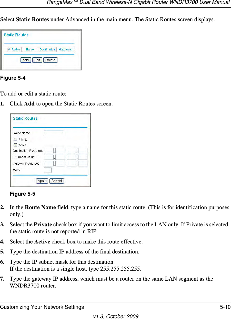 RangeMax™ Dual Band Wireless-N Gigabit Router WNDR3700 User Manual Customizing Your Network Settings 5-10v1.3, October 2009Select Static Routes under Advanced in the main menu. The Static Routes screen displays.To add or edit a static route:1. Click Add to open the Static Routes screen.  2. In the Route Name field, type a name for this static route. (This is for identification purposes only.) 3. Select the Private check box if you want to limit access to the LAN only. If Private is selected, the static route is not reported in RIP. 4. Select the Active check box to make this route effective. 5. Type the destination IP address of the final destination. 6. Type the IP subnet mask for this destination.If the destination is a single host, type 255.255.255.255. 7. Type the gateway IP address, which must be a router on the same LAN segment as the WNDR3700 router. Figure 5-4Figure 5-5