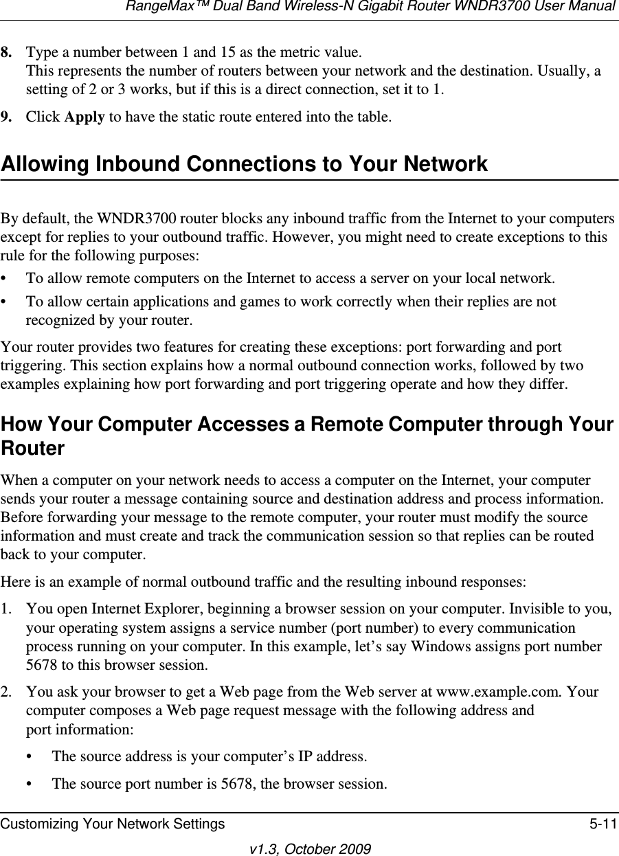 RangeMax™ Dual Band Wireless-N Gigabit Router WNDR3700 User Manual Customizing Your Network Settings 5-11v1.3, October 20098. Type a number between 1 and 15 as the metric value. This represents the number of routers between your network and the destination. Usually, a setting of 2 or 3 works, but if this is a direct connection, set it to 1. 9. Click Apply to have the static route entered into the table. Allowing Inbound Connections to Your NetworkBy default, the WNDR3700 router blocks any inbound traffic from the Internet to your computers except for replies to your outbound traffic. However, you might need to create exceptions to this rule for the following purposes:• To allow remote computers on the Internet to access a server on your local network. • To allow certain applications and games to work correctly when their replies are not recognized by your router.Your router provides two features for creating these exceptions: port forwarding and port triggering. This section explains how a normal outbound connection works, followed by two examples explaining how port forwarding and port triggering operate and how they differ.How Your Computer Accesses a Remote Computer through Your RouterWhen a computer on your network needs to access a computer on the Internet, your computer sends your router a message containing source and destination address and process information. Before forwarding your message to the remote computer, your router must modify the source information and must create and track the communication session so that replies can be routed back to your computer. Here is an example of normal outbound traffic and the resulting inbound responses:1. You open Internet Explorer, beginning a browser session on your computer. Invisible to you, your operating system assigns a service number (port number) to every communication process running on your computer. In this example, let’s say Windows assigns port number 5678 to this browser session. 2. You ask your browser to get a Web page from the Web server at www.example.com. Your computer composes a Web page request message with the following address andport information: • The source address is your computer’s IP address.• The source port number is 5678, the browser session. 