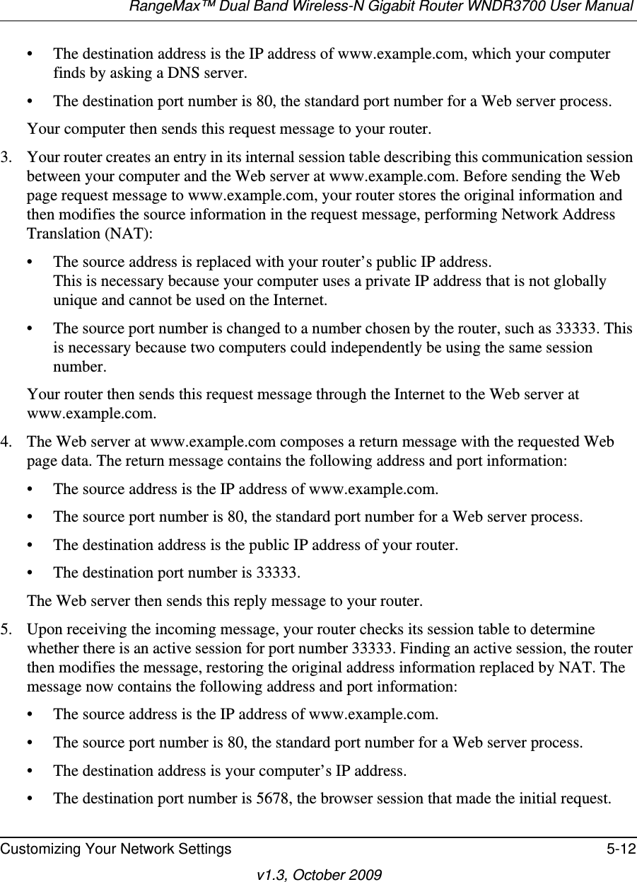 RangeMax™ Dual Band Wireless-N Gigabit Router WNDR3700 User Manual Customizing Your Network Settings 5-12v1.3, October 2009• The destination address is the IP address of www.example.com, which your computer finds by asking a DNS server.• The destination port number is 80, the standard port number for a Web server process.Your computer then sends this request message to your router.3. Your router creates an entry in its internal session table describing this communication session between your computer and the Web server at www.example.com. Before sending the Web page request message to www.example.com, your router stores the original information and then modifies the source information in the request message, performing Network Address Translation (NAT):• The source address is replaced with your router’s public IP address.This is necessary because your computer uses a private IP address that is not globally unique and cannot be used on the Internet.• The source port number is changed to a number chosen by the router, such as 33333. This is necessary because two computers could independently be using the same session number.Your router then sends this request message through the Internet to the Web server at www.example.com.4. The Web server at www.example.com composes a return message with the requested Web page data. The return message contains the following address and port information:• The source address is the IP address of www.example.com.• The source port number is 80, the standard port number for a Web server process.• The destination address is the public IP address of your router.• The destination port number is 33333.The Web server then sends this reply message to your router.5. Upon receiving the incoming message, your router checks its session table to determine whether there is an active session for port number 33333. Finding an active session, the router then modifies the message, restoring the original address information replaced by NAT. The message now contains the following address and port information: • The source address is the IP address of www.example.com.• The source port number is 80, the standard port number for a Web server process.• The destination address is your computer’s IP address.• The destination port number is 5678, the browser session that made the initial request.