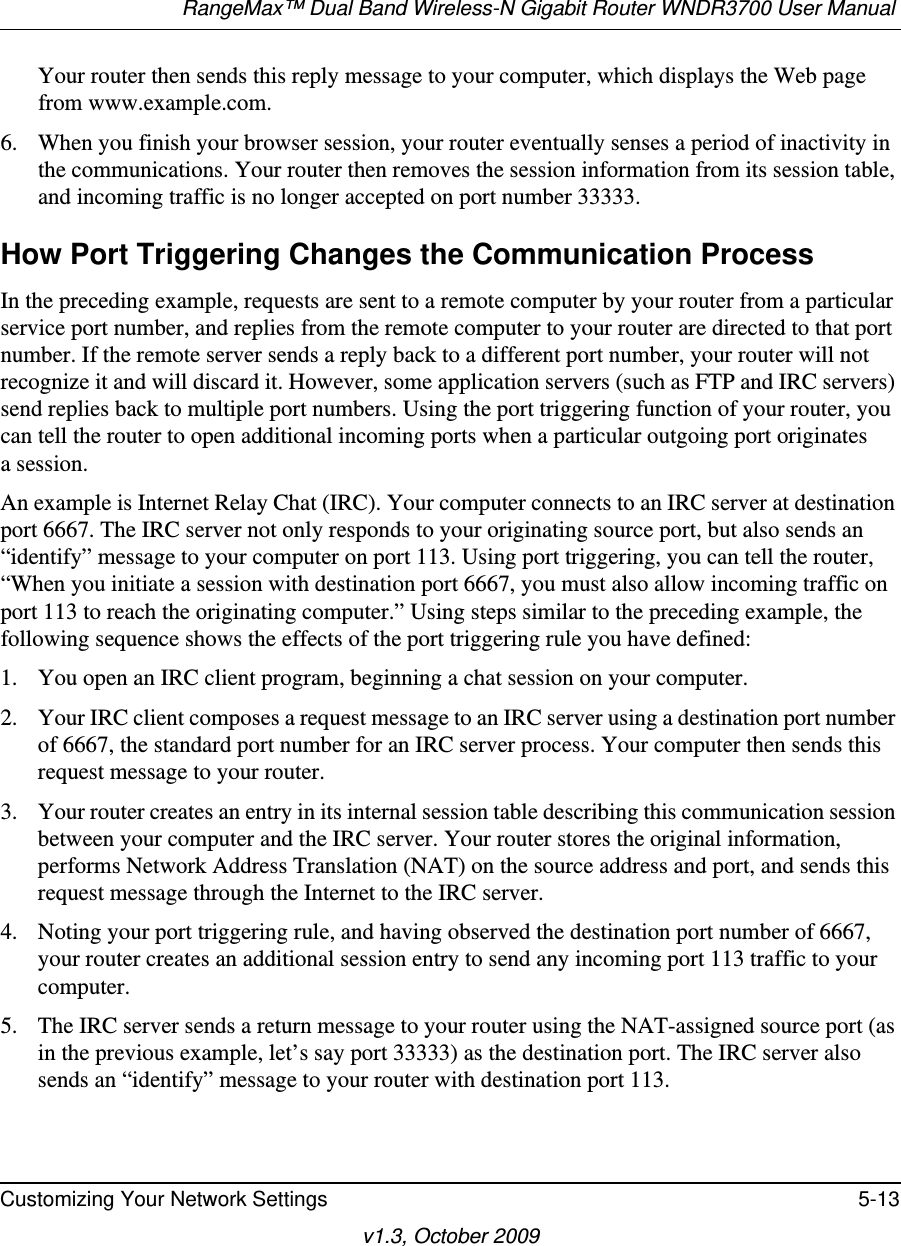 RangeMax™ Dual Band Wireless-N Gigabit Router WNDR3700 User Manual Customizing Your Network Settings 5-13v1.3, October 2009Your router then sends this reply message to your computer, which displays the Web page from www.example.com.6. When you finish your browser session, your router eventually senses a period of inactivity in the communications. Your router then removes the session information from its session table, and incoming traffic is no longer accepted on port number 33333.How Port Triggering Changes the Communication ProcessIn the preceding example, requests are sent to a remote computer by your router from a particular service port number, and replies from the remote computer to your router are directed to that port number. If the remote server sends a reply back to a different port number, your router will not recognize it and will discard it. However, some application servers (such as FTP and IRC servers) send replies back to multiple port numbers. Using the port triggering function of your router, you can tell the router to open additional incoming ports when a particular outgoing port originatesa session.An example is Internet Relay Chat (IRC). Your computer connects to an IRC server at destination port 6667. The IRC server not only responds to your originating source port, but also sends an “identify” message to your computer on port 113. Using port triggering, you can tell the router, “When you initiate a session with destination port 6667, you must also allow incoming traffic on port 113 to reach the originating computer.” Using steps similar to the preceding example, the following sequence shows the effects of the port triggering rule you have defined:1. You open an IRC client program, beginning a chat session on your computer. 2. Your IRC client composes a request message to an IRC server using a destination port number of 6667, the standard port number for an IRC server process. Your computer then sends this request message to your router.3. Your router creates an entry in its internal session table describing this communication session between your computer and the IRC server. Your router stores the original information, performs Network Address Translation (NAT) on the source address and port, and sends this request message through the Internet to the IRC server. 4. Noting your port triggering rule, and having observed the destination port number of 6667, your router creates an additional session entry to send any incoming port 113 traffic to your computer. 5. The IRC server sends a return message to your router using the NAT-assigned source port (as in the previous example, let’s say port 33333) as the destination port. The IRC server also sends an “identify” message to your router with destination port 113.