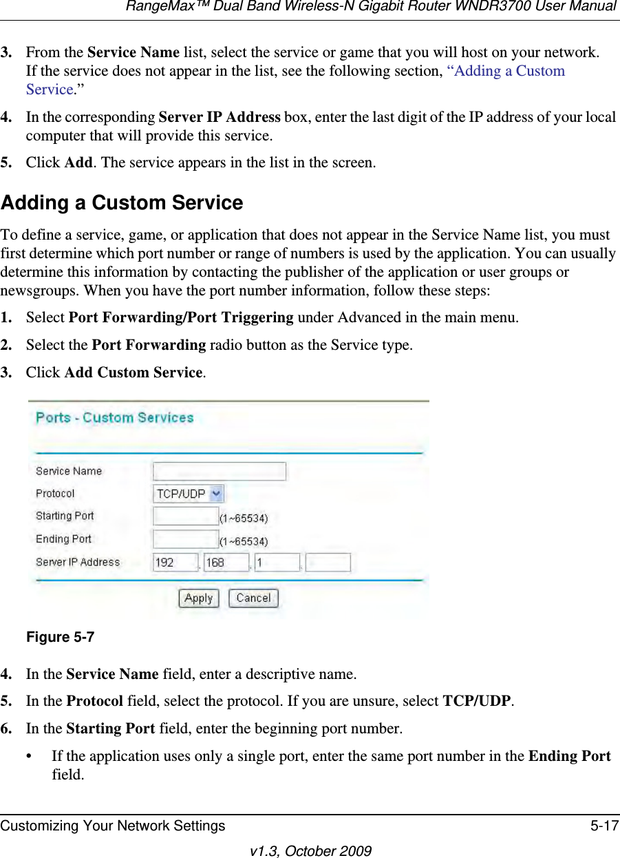 RangeMax™ Dual Band Wireless-N Gigabit Router WNDR3700 User Manual Customizing Your Network Settings 5-17v1.3, October 20093. From the Service Name list, select the service or game that you will host on your network.If the service does not appear in the list, see the following section, “Adding a Custom Service.”4. In the corresponding Server IP Address box, enter the last digit of the IP address of your local computer that will provide this service. 5. Click Add. The service appears in the list in the screen.Adding a Custom ServiceTo define a service, game, or application that does not appear in the Service Name list, you must first determine which port number or range of numbers is used by the application. You can usually determine this information by contacting the publisher of the application or user groups or newsgroups. When you have the port number information, follow these steps:1. Select Port Forwarding/Port Triggering under Advanced in the main menu.2. Select the Port Forwarding radio button as the Service type.3. Click Add Custom Service. 4. In the Service Name field, enter a descriptive name. 5. In the Protocol field, select the protocol. If you are unsure, select TCP/UDP.6. In the Starting Port field, enter the beginning port number. • If the application uses only a single port, enter the same port number in the Ending Port field.Figure 5-7