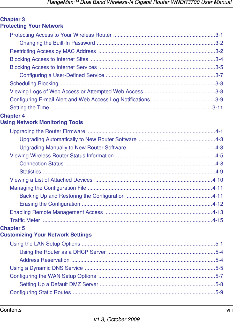 RangeMax™ Dual Band Wireless-N Gigabit Router WNDR3700 User Manual Contents viiiv1.3, October 2009Chapter 3 Protecting Your NetworkProtecting Access to Your Wireless Router ....................................................................3-1Changing the Built-In Password ...............................................................................3-2Restricting Access by MAC Address  ..............................................................................3-2Blocking Access to Internet Sites  ...................................................................................3-4Blocking Access to Internet Services  .............................................................................3-5Configuring a User-Defined Service .........................................................................3-7Scheduling Blocking  .......................................................................................................3-8Viewing Logs of Web Access or Attempted Web Access ...............................................3-8Configuring E-mail Alert and Web Access Log Notifications  ..........................................3-9Setting the Time  ...........................................................................................................3-11Chapter 4 Using Network Monitoring ToolsUpgrading the Router Firmware  .....................................................................................4-1Upgrading Automatically to New Router Software ...................................................4-3Upgrading Manually to New Router Software ..........................................................4-3Viewing Wireless Router Status Information  ..................................................................4-5Connection Status ....................................................................................................4-8Statistics ...................................................................................................................4-9Viewing a List of Attached Devices  ..............................................................................4-10Managing the Configuration File ...................................................................................4-11Backing Up and Restoring the Configuration .........................................................4-11Erasing the Configuration .......................................................................................4-12Enabling Remote Management Access  .......................................................................4-13Traffic Meter  .................................................................................................................4-15Chapter 5 Customizing Your Network SettingsUsing the LAN Setup Options .........................................................................................5-1Using the Router as a DHCP Server ........................................................................5-4Address Reservation ................................................................................................5-4Using a Dynamic DNS Service .......................................................................................5-5Configuring the WAN Setup Options  ..............................................................................5-7Setting Up a Default DMZ Server .............................................................................5-8Configuring Static Routes ...............................................................................................5-9