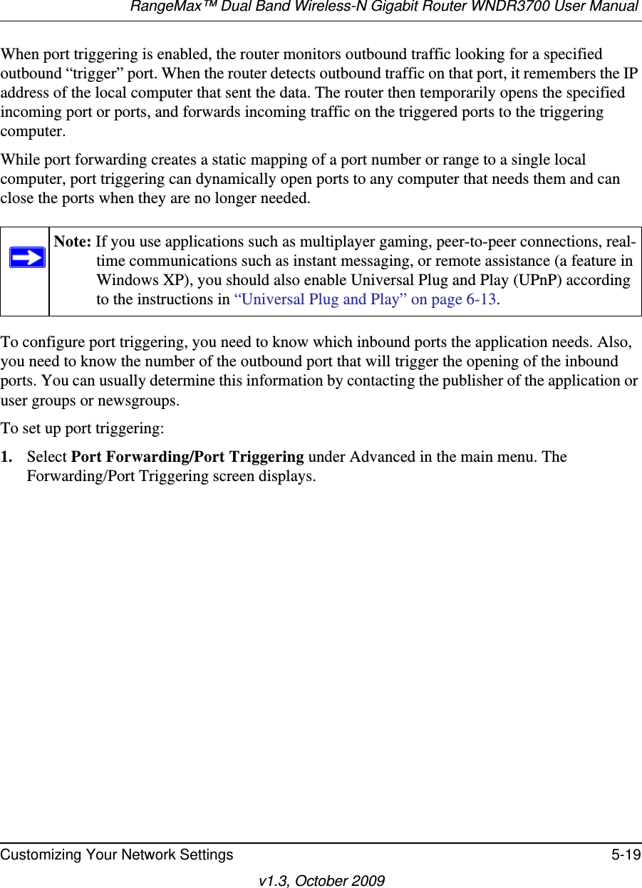 RangeMax™ Dual Band Wireless-N Gigabit Router WNDR3700 User Manual Customizing Your Network Settings 5-19v1.3, October 2009When port triggering is enabled, the router monitors outbound traffic looking for a specified outbound “trigger” port. When the router detects outbound traffic on that port, it remembers the IP address of the local computer that sent the data. The router then temporarily opens the specified incoming port or ports, and forwards incoming traffic on the triggered ports to the triggering computer. While port forwarding creates a static mapping of a port number or range to a single local computer, port triggering can dynamically open ports to any computer that needs them and can close the ports when they are no longer needed.To configure port triggering, you need to know which inbound ports the application needs. Also, you need to know the number of the outbound port that will trigger the opening of the inbound ports. You can usually determine this information by contacting the publisher of the application or user groups or newsgroups.To set up port triggering: 1. Select Port Forwarding/Port Triggering under Advanced in the main menu. The Forwarding/Port Triggering screen displays.Note: If you use applications such as multiplayer gaming, peer-to-peer connections, real-time communications such as instant messaging, or remote assistance (a feature in Windows XP), you should also enable Universal Plug and Play (UPnP) according to the instructions in “Universal Plug and Play” on page 6-13.