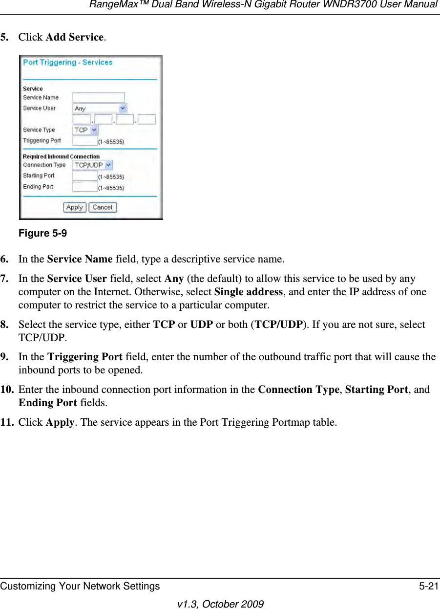 RangeMax™ Dual Band Wireless-N Gigabit Router WNDR3700 User Manual Customizing Your Network Settings 5-21v1.3, October 20095. Click Add Service. 6. In the Service Name field, type a descriptive service name. 7. In the Service User field, select Any (the default) to allow this service to be used by any computer on the Internet. Otherwise, select Single address, and enter the IP address of one computer to restrict the service to a particular computer. 8. Select the service type, either TCP or UDP or both (TCP/UDP). If you are not sure, select TCP/UDP.9. In the Triggering Port field, enter the number of the outbound traffic port that will cause the inbound ports to be opened. 10. Enter the inbound connection port information in the Connection Type, Starting Port, and Ending Port fields.11. Click Apply. The service appears in the Port Triggering Portmap table. Figure 5-9