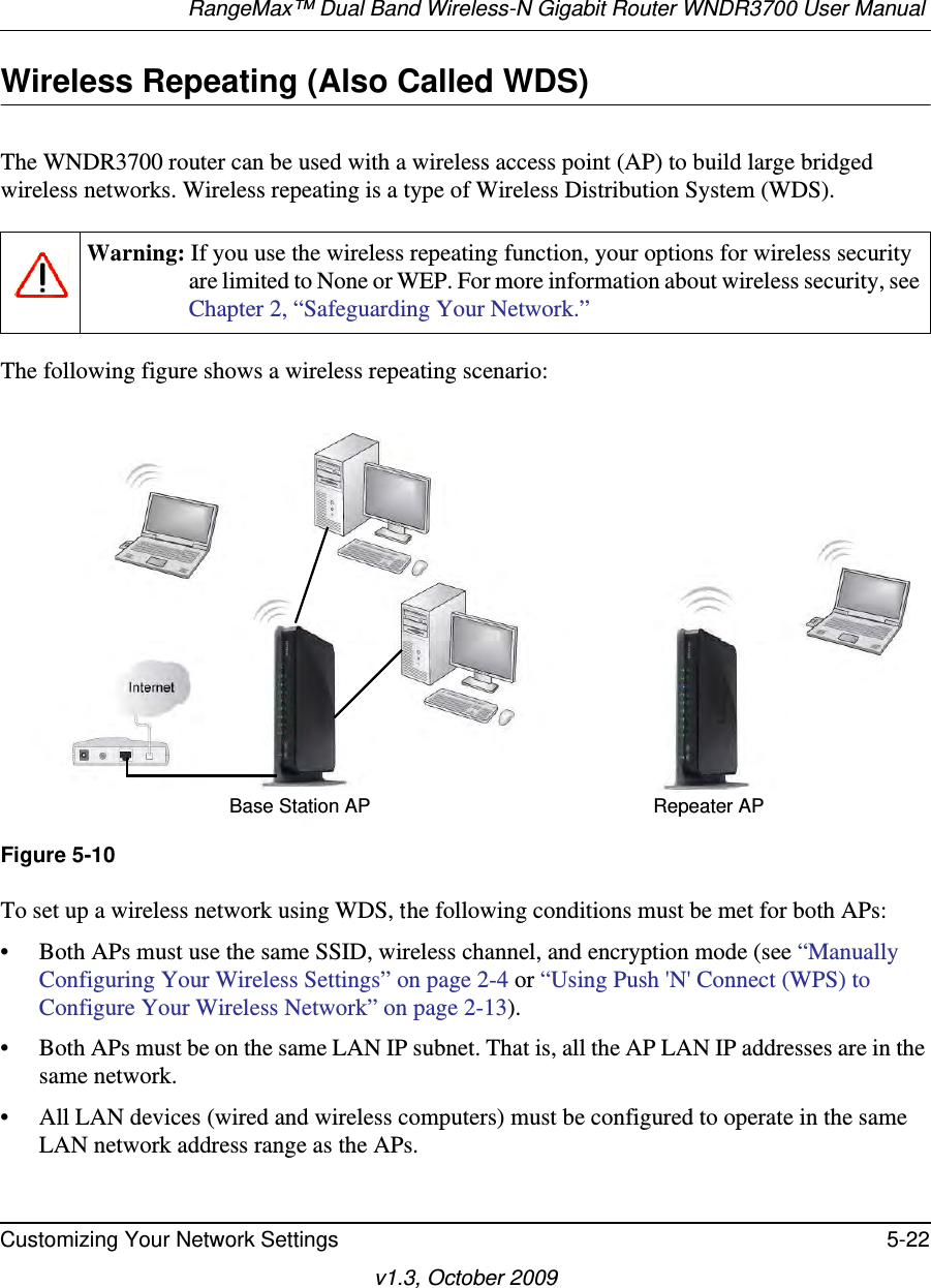 RangeMax™ Dual Band Wireless-N Gigabit Router WNDR3700 User Manual Customizing Your Network Settings 5-22v1.3, October 2009Wireless Repeating (Also Called WDS)The WNDR3700 router can be used with a wireless access point (AP) to build large bridged wireless networks. Wireless repeating is a type of Wireless Distribution System (WDS).The following figure shows a wireless repeating scenario: To set up a wireless network using WDS, the following conditions must be met for both APs:• Both APs must use the same SSID, wireless channel, and encryption mode (see “Manually Configuring Your Wireless Settings” on page 2-4 or “Using Push &apos;N&apos; Connect (WPS) to Configure Your Wireless Network” on page 2-13).• Both APs must be on the same LAN IP subnet. That is, all the AP LAN IP addresses are in the same network.• All LAN devices (wired and wireless computers) must be configured to operate in the same LAN network address range as the APs.Warning: If you use the wireless repeating function, your options for wireless security are limited to None or WEP. For more information about wireless security, see Chapter 2, “Safeguarding Your Network.”Figure 5-10Repeater APBase Station AP