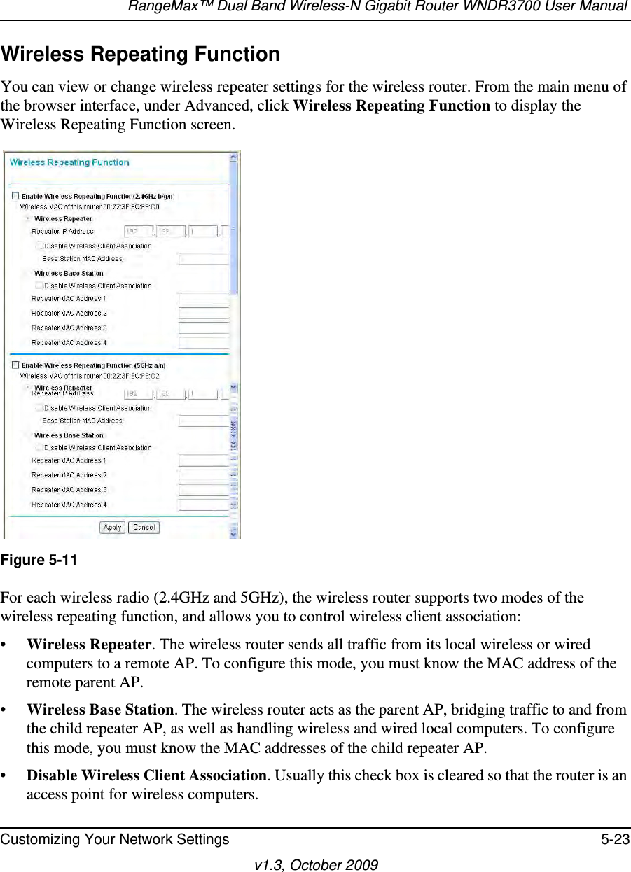 RangeMax™ Dual Band Wireless-N Gigabit Router WNDR3700 User Manual Customizing Your Network Settings 5-23v1.3, October 2009Wireless Repeating Function You can view or change wireless repeater settings for the wireless router. From the main menu of the browser interface, under Advanced, click Wireless Repeating Function to display the Wireless Repeating Function screen.For each wireless radio (2.4GHz and 5GHz), the wireless router supports two modes of the wireless repeating function, and allows you to control wireless client association:•Wireless Repeater. The wireless router sends all traffic from its local wireless or wired computers to a remote AP. To configure this mode, you must know the MAC address of the remote parent AP. •Wireless Base Station. The wireless router acts as the parent AP, bridging traffic to and from the child repeater AP, as well as handling wireless and wired local computers. To configure this mode, you must know the MAC addresses of the child repeater AP.•Disable Wireless Client Association. Usually this check box is cleared so that the router is an access point for wireless computers. Figure 5-11