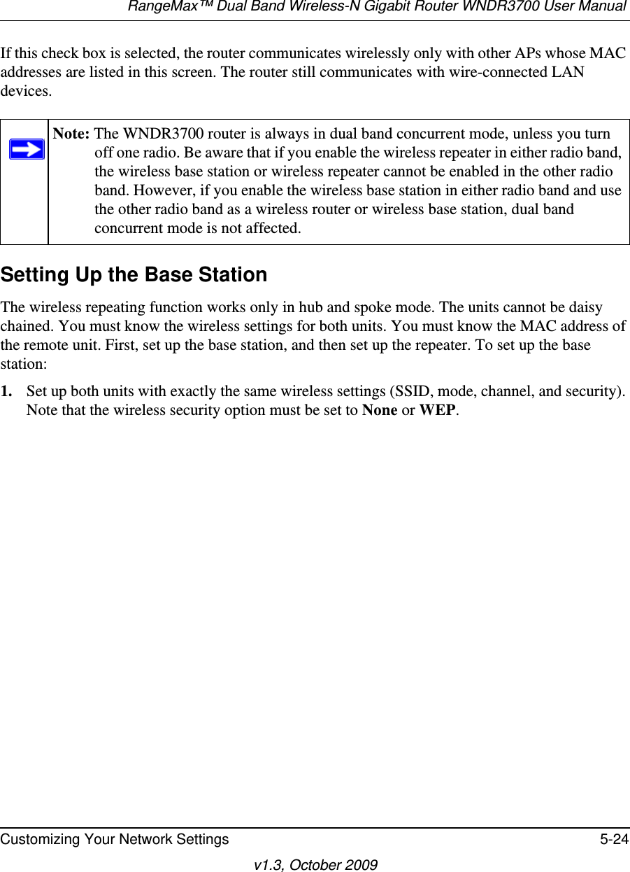 RangeMax™ Dual Band Wireless-N Gigabit Router WNDR3700 User Manual Customizing Your Network Settings 5-24v1.3, October 2009If this check box is selected, the router communicates wirelessly only with other APs whose MAC addresses are listed in this screen. The router still communicates with wire-connected LAN devices.Setting Up the Base Station The wireless repeating function works only in hub and spoke mode. The units cannot be daisy chained. You must know the wireless settings for both units. You must know the MAC address of the remote unit. First, set up the base station, and then set up the repeater. To set up the base station:1. Set up both units with exactly the same wireless settings (SSID, mode, channel, and security). Note that the wireless security option must be set to None or WEP.Note: The WNDR3700 router is always in dual band concurrent mode, unless you turn off one radio. Be aware that if you enable the wireless repeater in either radio band, the wireless base station or wireless repeater cannot be enabled in the other radio band. However, if you enable the wireless base station in either radio band and use the other radio band as a wireless router or wireless base station, dual band concurrent mode is not affected.