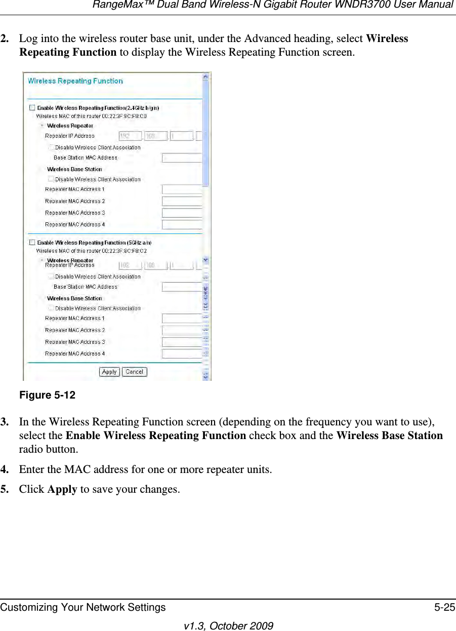 RangeMax™ Dual Band Wireless-N Gigabit Router WNDR3700 User Manual Customizing Your Network Settings 5-25v1.3, October 20092. Log into the wireless router base unit, under the Advanced heading, select Wireless Repeating Function to display the Wireless Repeating Function screen.3. In the Wireless Repeating Function screen (depending on the frequency you want to use), select the Enable Wireless Repeating Function check box and the Wireless Base Station radio button.4. Enter the MAC address for one or more repeater units.5. Click Apply to save your changes.Figure 5-12