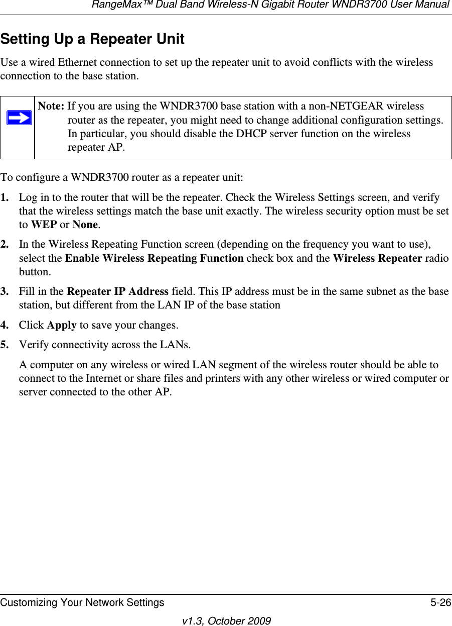 RangeMax™ Dual Band Wireless-N Gigabit Router WNDR3700 User Manual Customizing Your Network Settings 5-26v1.3, October 2009Setting Up a Repeater UnitUse a wired Ethernet connection to set up the repeater unit to avoid conflicts with the wireless connection to the base station.To configure a WNDR3700 router as a repeater unit:1. Log in to the router that will be the repeater. Check the Wireless Settings screen, and verify that the wireless settings match the base unit exactly. The wireless security option must be set to WEP or None.2. In the Wireless Repeating Function screen (depending on the frequency you want to use), select the Enable Wireless Repeating Function check box and the Wireless Repeater radio button.3. Fill in the Repeater IP Address field. This IP address must be in the same subnet as the base station, but different from the LAN IP of the base station4. Click Apply to save your changes.5. Verify connectivity across the LANs. A computer on any wireless or wired LAN segment of the wireless router should be able to connect to the Internet or share files and printers with any other wireless or wired computer or server connected to the other AP.Note: If you are using the WNDR3700 base station with a non-NETGEAR wireless router as the repeater, you might need to change additional configuration settings. In particular, you should disable the DHCP server function on the wireless repeater AP.