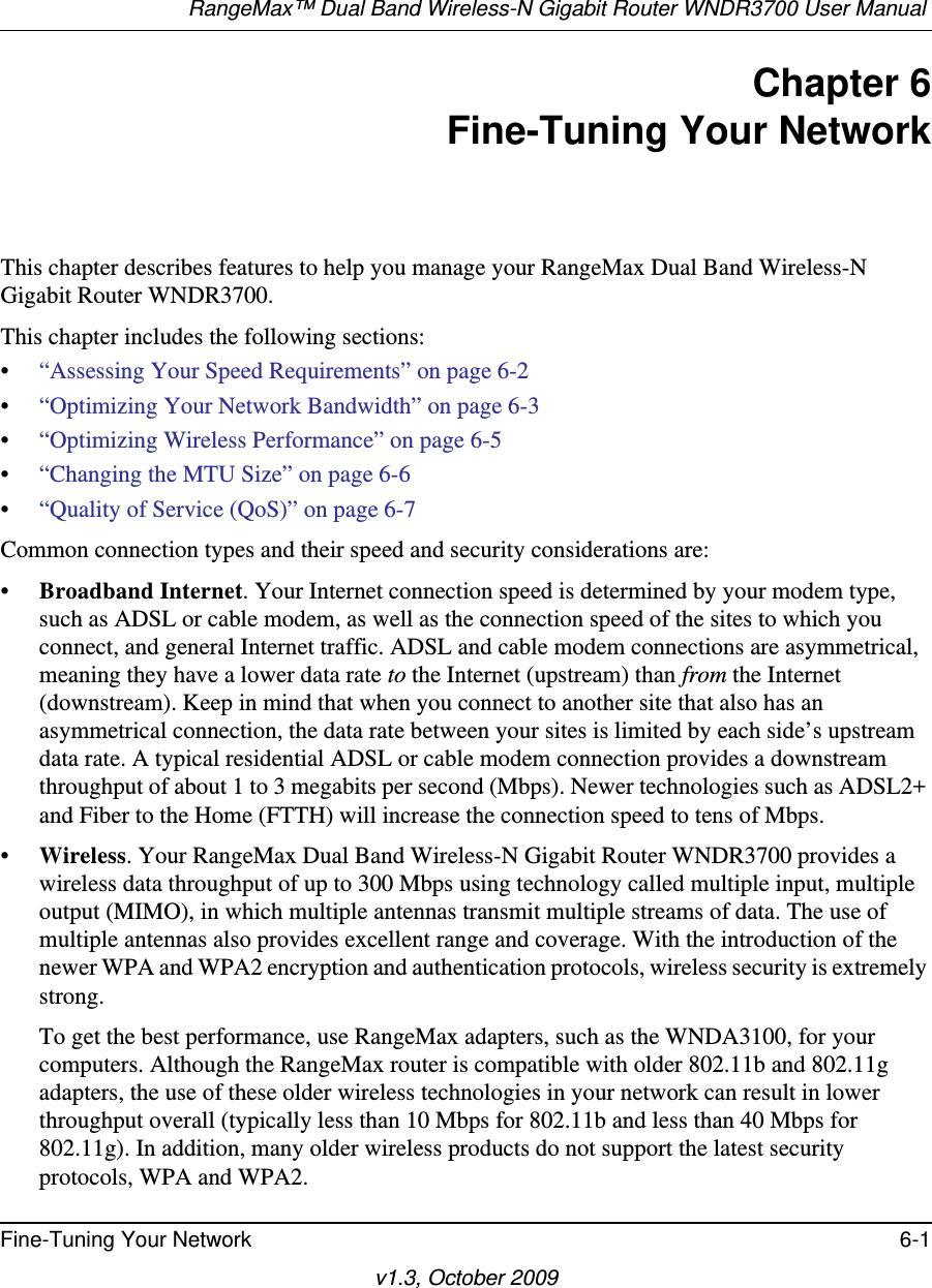 RangeMax™ Dual Band Wireless-N Gigabit Router WNDR3700 User Manual Fine-Tuning Your Network 6-1v1.3, October 2009Chapter 6Fine-Tuning Your NetworkThis chapter describes features to help you manage your RangeMax Dual Band Wireless-N Gigabit Router WNDR3700.This chapter includes the following sections:•“Assessing Your Speed Requirements” on page 6-2•“Optimizing Your Network Bandwidth” on page 6-3•“Optimizing Wireless Performance” on page 6-5•“Changing the MTU Size” on page 6-6•“Quality of Service (QoS)” on page 6-7Common connection types and their speed and security considerations are:•Broadband Internet. Your Internet connection speed is determined by your modem type, such as ADSL or cable modem, as well as the connection speed of the sites to which you connect, and general Internet traffic. ADSL and cable modem connections are asymmetrical, meaning they have a lower data rate to the Internet (upstream) than from the Internet (downstream). Keep in mind that when you connect to another site that also has an asymmetrical connection, the data rate between your sites is limited by each side’s upstream data rate. A typical residential ADSL or cable modem connection provides a downstream throughput of about 1 to 3 megabits per second (Mbps). Newer technologies such as ADSL2+ and Fiber to the Home (FTTH) will increase the connection speed to tens of Mbps.•Wireless. Your RangeMax Dual Band Wireless-N Gigabit Router WNDR3700 provides a wireless data throughput of up to 300 Mbps using technology called multiple input, multiple output (MIMO), in which multiple antennas transmit multiple streams of data. The use of multiple antennas also provides excellent range and coverage. With the introduction of the newer WPA and WPA2 encryption and authentication protocols, wireless security is extremely strong.To get the best performance, use RangeMax adapters, such as the WNDA3100, for your computers. Although the RangeMax router is compatible with older 802.11b and 802.11g adapters, the use of these older wireless technologies in your network can result in lower throughput overall (typically less than 10 Mbps for 802.11b and less than 40 Mbps for 802.11g). In addition, many older wireless products do not support the latest security protocols, WPA and WPA2.