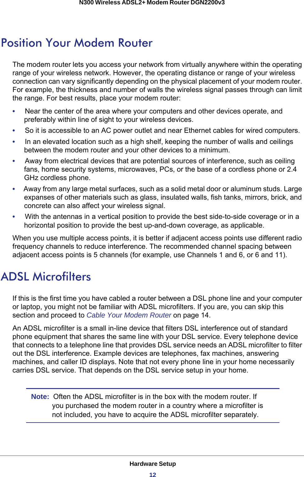 Hardware Setup12N300 Wireless ADSL2+ Modem Router DGN2200v3 Position Your Modem RouterThe modem router lets you access your network from virtually anywhere within the operating range of your wireless network. However, the operating distance or range of your wireless connection can vary significantly depending on the physical placement of your modem router. For example, the thickness and number of walls the wireless signal passes through can limit the range. For best results, place your modem router: •     Near the center of the area where your computers and other devices operate, and preferably within line of sight to your wireless devices.•     So it is accessible to an AC power outlet and near Ethernet cables for wired computers.•     In an elevated location such as a high shelf, keeping the number of walls and ceilings between the modem router and your other devices to a minimum.•     Away from electrical devices that are potential sources of interference, such as ceiling fans, home security systems, microwaves, PCs, or the base of a cordless phone or 2.4 GHz cordless phone. •     Away from any large metal surfaces, such as a solid metal door or aluminum studs. Large expanses of other materials such as glass, insulated walls, fish tanks, mirrors, brick, and concrete can also affect your wireless signal.•     With the antennas in a vertical position to provide the best side-to-side coverage or in a horizontal position to provide the best up-and-down coverage, as applicable.When you use multiple access points, it is better if adjacent access points use different radio frequency channels to reduce interference. The recommended channel spacing between adjacent access points is 5 channels (for example, use Channels 1 and 6, or 6 and 11).ADSL MicrofiltersIf this is the first time you have cabled a router between a DSL phone line and your computer or laptop, you might not be familiar with ADSL microfilters. If you are, you can skip this section and proceed to Cable Your Modem Router on page  14.An ADSL microfilter is a small in-line device that filters DSL interference out of standard phone equipment that shares the same line with your DSL service. Every telephone device that connects to a telephone line that provides DSL service needs an ADSL microfilter to filter out the DSL interference. Example devices are telephones, fax machines, answering machines, and caller ID displays. Note that not every phone line in your home necessarily carries DSL service. That depends on the DSL service setup in your home.Note:  Often the ADSL microfilter is in the box with the modem router. If you purchased the modem router in a country where a microfilter is not included, you have to acquire the ADSL microfilter separately.