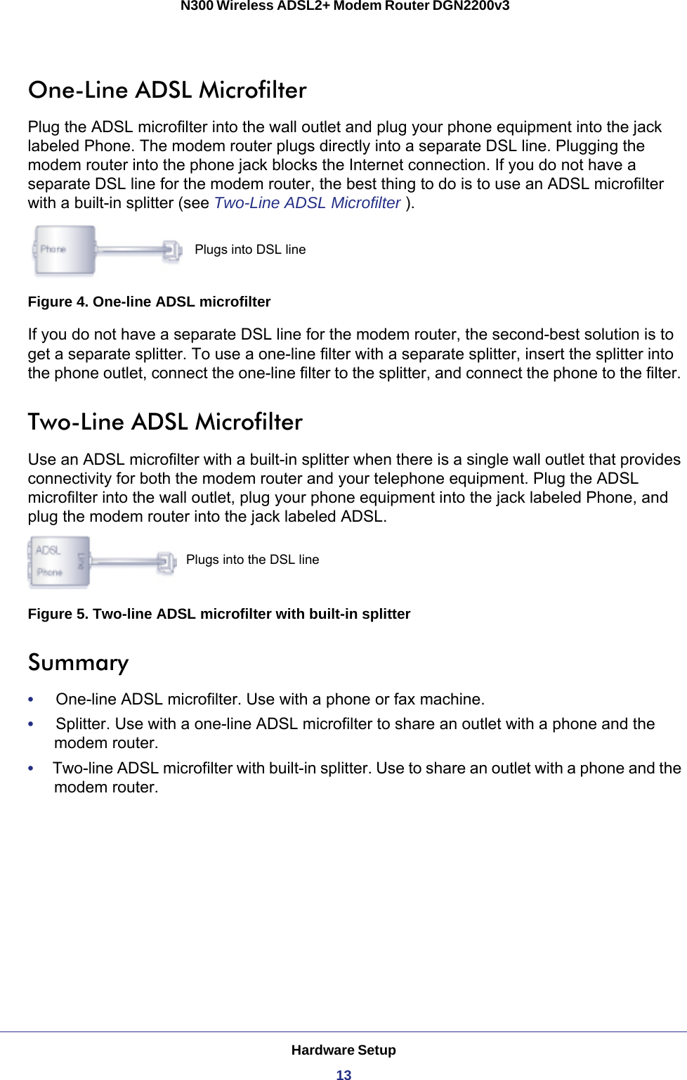 Hardware Setup13 N300 Wireless ADSL2+ Modem Router DGN2200v3One-Line ADSL MicrofilterPlug the ADSL microfilter into the wall outlet and plug your phone equipment into the jack labeled Phone. The modem router plugs directly into a separate DSL line. Plugging the modem router into the phone jack blocks the Internet connection. If you do not have a separate DSL line for the modem router, the best thing to do is to use an ADSL microfilter with a built-in splitter (see Two-Line ADSL Microfilter )Plugs into DSL line.Figure 4. One-line ADSL microfilterIf you do not have a separate DSL line for the modem router, the second-best solution is to get a separate splitter. To use a one-line filter with a separate splitter, insert the splitter into the phone outlet, connect the one-line filter to the splitter, and connect the phone to the filter. Two-Line ADSL MicrofilterUse an ADSL microfilter with a built-in splitter when there is a single wall outlet that provides connectivity for both the modem router and your telephone equipment. Plug the ADSL microfilter into the wall outlet, plug your phone equipment into the jack labeled Phone, and plug the modem router into the jack labeled ADSL.Plugs into the DSL lineFigure 5. Two-line ADSL microfilter with built-in splitterSummary•     One-line ADSL microfilter. Use with a phone or fax machine.•     Splitter. Use with a one-line ADSL microfilter to share an outlet with a phone and the modem router.•     Two-line ADSL microfilter with built-in splitter. Use to share an outlet with a phone and the modem router.