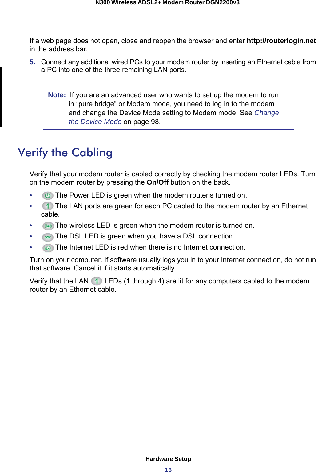 Hardware Setup16N300 Wireless ADSL2+ Modem Router DGN2200v3 If a web page does not open, close and reopen the browser and enter http://routerlogin.net in the address bar. 5.  Connect any additional wired PCs to your modem router by inserting an Ethernet cable from a PC into one of the three remaining LAN ports.Note:  If you are an advanced user who wants to set up the modem to run in “pure bridge” or Modem mode, you need to log in to the modem and change the Device Mode setting to Modem mode. See Change the Device Mode on page  98.Verify the CablingVerify that your modem router is cabled correctly by checking the modem router LEDs. Turn on the modem router by pressing the On/Off button on the back.•      The Power LED is green when the modem routeris turned on.•      The LAN ports are green for each PC cabled to the modem router by an Ethernet cable.•      The wireless LED is green when the modem router is turned on.•      The DSL LED is green when you have a DSL connection.•      The Internet LED is red when there is no Internet connection.Turn on your computer. If software usually logs you in to your Internet connection, do not run that software. Cancel it if it starts automatically. Verify that the LAN   LEDs (1 through 4) are lit for any computers cabled to the modem router by an Ethernet cable.
