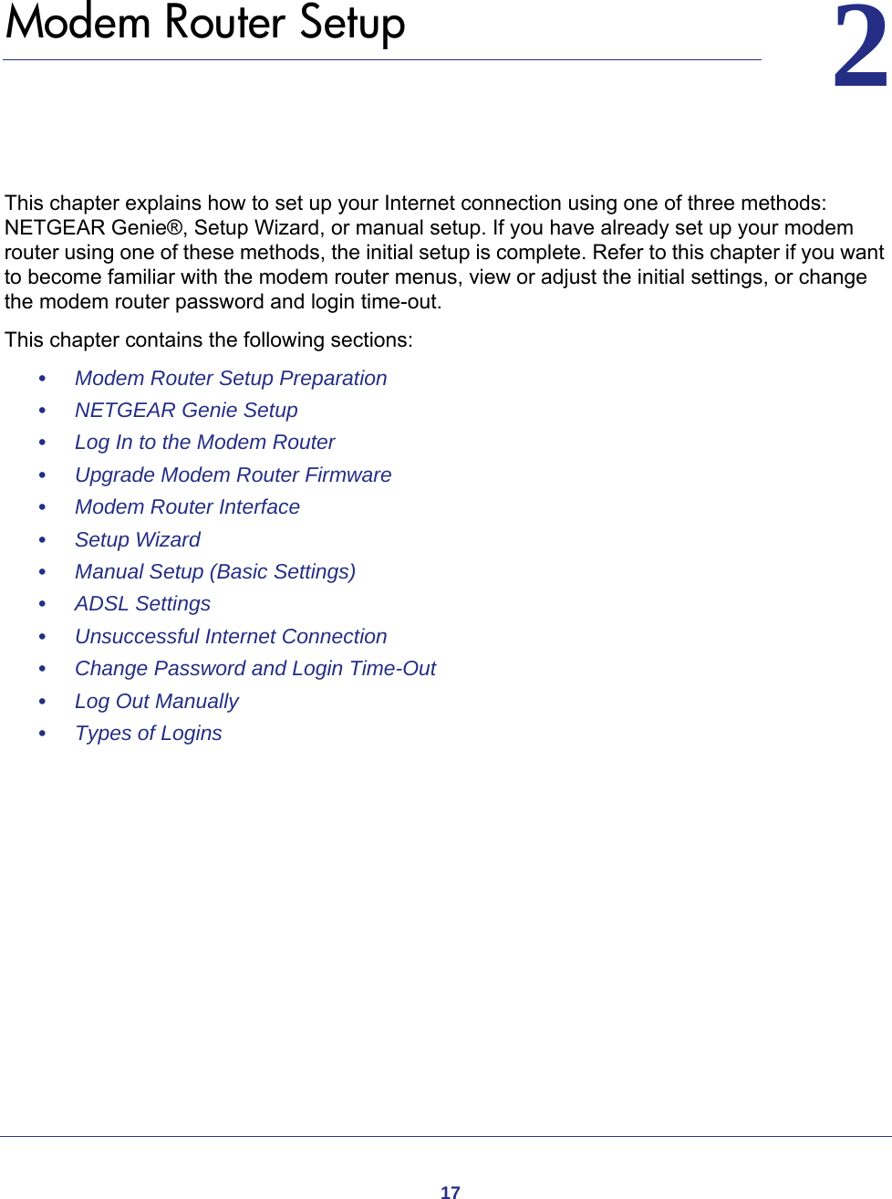 1722.   Modem Router SetupThis chapter explains how to set up your Internet connection using one of three methods: NETGEAR Genie®, Setup Wizard, or manual setup. If you have already set up your modem router using one of these methods, the initial setup is complete. Refer to this chapter if you want to become familiar with the modem router menus, view or adjust the initial settings, or change the modem router password and login time-out.This chapter contains the following sections:•     Modem Router Setup Preparation •     NETGEAR Genie Setup •     Log In to the Modem Router •     Upgrade Modem Router Firmware •     Modem Router Interface •     Setup Wizard •     Manual Setup (Basic Settings) •     ADSL Settings •     Unsuccessful Internet Connection •     Change Password and Login Time-Out •     Log Out Manually •     Types of Logins 