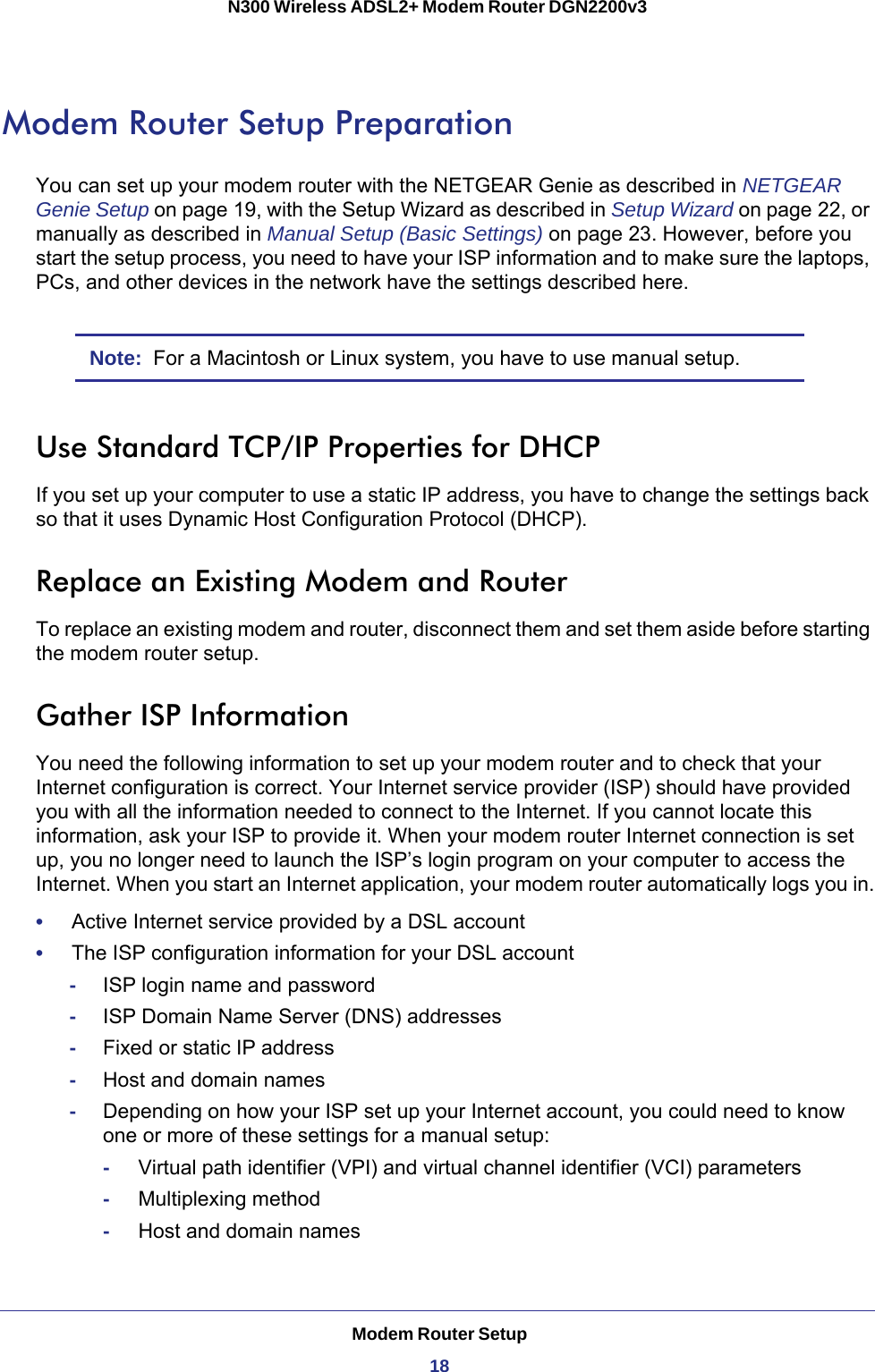 Modem Router Setup18N300 Wireless ADSL2+ Modem Router DGN2200v3 Modem Router Setup PreparationYou can set up your modem router with the NETGEAR Genie as described in NETGEAR Genie Setup on page  19, with the Setup Wizard as described in Setup Wizard on page  22, or manually as described in Manual Setup (Basic Settings) on page  23. However, before you start the setup process, you need to have your ISP information and to make sure the laptops, PCs, and other devices in the network have the settings described here.Note:  For a Macintosh or Linux system, you have to use manual setup.Use Standard TCP/IP Properties for DHCPIf you set up your computer to use a static IP address, you have to change the settings back so that it uses Dynamic Host Configuration Protocol (DHCP). Replace an Existing Modem and RouterTo replace an existing modem and router, disconnect them and set them aside before starting the modem router setup. Gather ISP InformationYou need the following information to set up your modem router and to check that your Internet configuration is correct. Your Internet service provider (ISP) should have provided you with all the information needed to connect to the Internet. If you cannot locate this information, ask your ISP to provide it. When your modem router Internet connection is set up, you no longer need to launch the ISP’s login program on your computer to access the Internet. When you start an Internet application, your modem router automatically logs you in.•     Active Internet service provided by a DSL account•     The ISP configuration information for your DSL account-ISP login name and password-ISP Domain Name Server (DNS) addresses-Fixed or static IP address-Host and domain names-Depending on how your ISP set up your Internet account, you could need to know one or more of these settings for a manual setup:-     Virtual path identifier (VPI) and virtual channel identifier (VCI) parameters-     Multiplexing method-     Host and domain names