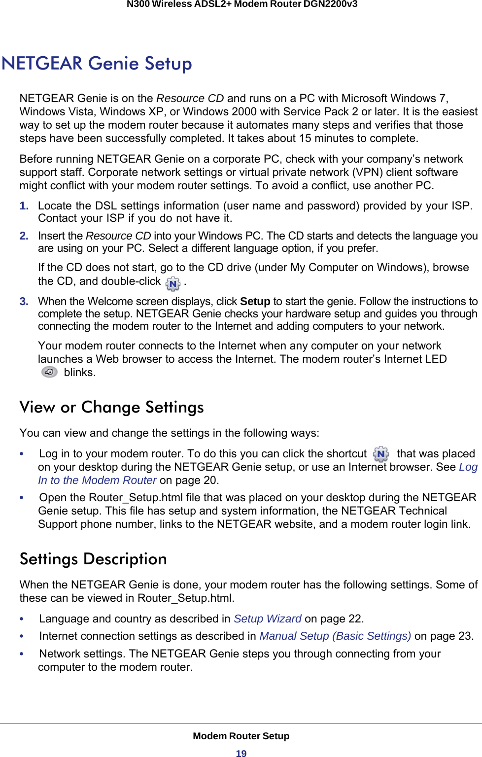 Modem Router Setup19 N300 Wireless ADSL2+ Modem Router DGN2200v3NETGEAR Genie SetupNETGEAR Genie is on the Resource CD and runs on a PC with Microsoft Windows 7, Windows Vista, Windows XP, or Windows 2000 with Service Pack 2 or later. It is the easiest way to set up the modem router because it automates many steps and verifies that those steps have been successfully completed. It takes about 15  minutes to complete.Before running NETGEAR Genie on a corporate PC, check with your company’s network support staff. Corporate network settings or virtual private network (VPN) client software might conflict with your modem router settings. To avoid a conflict, use another PC.1.  Locate the DSL settings information (user name and password) provided by your ISP. Contact your ISP if you do not have it.2.  Insert the Resource CD into your Windows PC. The CD starts and detects the language you are using on your PC. Select a different language option, if you prefer. If the CD does not start, go to the CD drive (under My Computer on Windows), browse the CD, and double-click  .3.  When the Welcome screen displays, click Setup to start the genie. Follow the instructions to complete the setup. NETGEAR Genie checks your hardware setup and guides you through connecting the modem router to the Internet and adding computers to your network. Your modem router connects to the Internet when any computer on your network launches a Web browser to access the Internet. The modem router’s Internet LED blinks.View or Change SettingsYou can view and change the settings in the following ways:•     Log in to your modem router. To do this you can click the shortcut   that was placed on your desktop during the NETGEAR Genie setup, or use an Internet browser. See Log In to the Modem Router on page  20. •     Open the Router_Setup.html file that was placed on your desktop during the NETGEAR Genie setup. This file has setup and system information, the NETGEAR Technical Support phone number, links to the NETGEAR website, and a modem router login link.Settings DescriptionWhen the NETGEAR Genie is done, your modem router has the following settings. Some of these can be viewed in Router_Setup.html.•     Language and country as described in Setup Wizard on page  22.•     Internet connection settings as described in Manual Setup (Basic Settings) on page  23.•     Network settings. The NETGEAR Genie steps you through connecting from your computer to the modem router. 