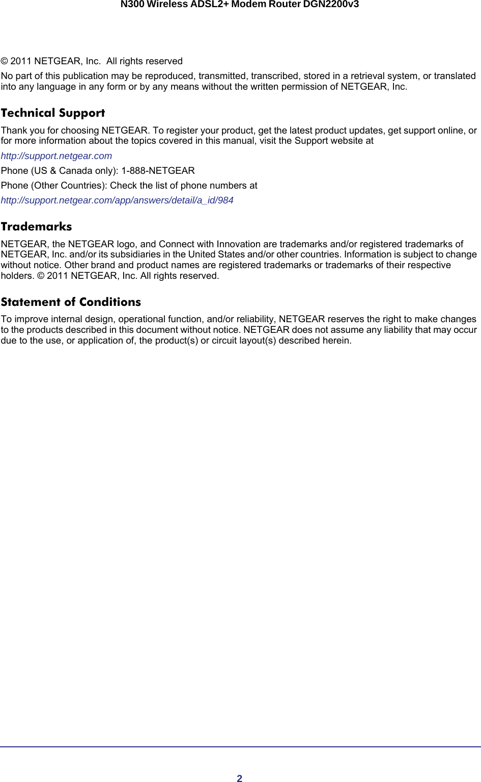 2N300 Wireless ADSL2+ Modem Router DGN2200v3 © 2011 NETGEAR, Inc.   All rights reservedNo part of this publication may be reproduced, transmitted, transcribed, stored in a retrieval system, or translated into any language in any form or by any means without the written permission of NETGEAR, Inc.Technical SupportThank you for choosing NETGEAR. To register your product, get the latest product updates, get support online, or for more information about the topics covered in this manual, visit the Support website athttp://support.netgear.comPhone (US &amp; Canada only): 1-888-NETGEARPhone (Other Countries): Check the list of phone numbers athttp://support.netgear.com/app/answers/detail/a_id/984TrademarksNETGEAR, the NETGEAR logo, and Connect with Innovation are trademarks and/or registered trademarks of NETGEAR, Inc. and/or its subsidiaries in the United States and/or other countries. Information is subject to change without notice. Other brand and product names are registered trademarks or trademarks of their respective holders. © 2011 NETGEAR, Inc. All rights reserved.Statement of ConditionsTo improve internal design, operational function, and/or reliability, NETGEAR reserves the right to make changes to the products described in this document without notice. NETGEAR does not assume any liability that may occur due to the use, or application of, the product(s) or circuit layout(s) described herein.