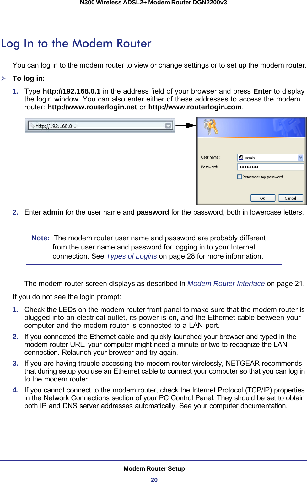 Modem Router Setup20N300 Wireless ADSL2+ Modem Router DGN2200v3 Log In to the Modem RouterYou can log in to the modem router to view or change settings or to set up the modem router.To log in:1.  Type http://192.168.0.1 in the address field of your browser and press Enter to display the login window. You can also enter either of these addresses to access the modem router: http://www.routerlogin.net or http://www.routerlogin.com.2.  Enter admin for the user name and password for the password, both in lowercase letters. Note:  The modem router user name and password are probably different from the user name and password for logging in to your Internet connection. See Types of Logins on page  28 for more information.The modem router screen displays as described in Modem Router Interface on page  21. If you do not see the login prompt:1.  Check the LEDs on the modem router front panel to make sure that the modem router is plugged into an electrical outlet, its power is on, and the Ethernet cable between your computer and the modem router is connected to a LAN port.2.  If you connected the Ethernet cable and quickly launched your browser and typed in the modem router URL, your computer might need a minute or two to recognize the LAN connection. Relaunch your browser and try again. 3.  If you are having trouble accessing the modem router wirelessly, NETGEAR recommends that during setup you use an Ethernet cable to connect your computer so that you can log in to the modem router. 4.  If you cannot connect to the modem router, check the Internet Protocol (TCP/IP) properties in the Network Connections section of your PC Control Panel. They should be set to obtain both IP and DNS server addresses automatically. See your computer documentation.