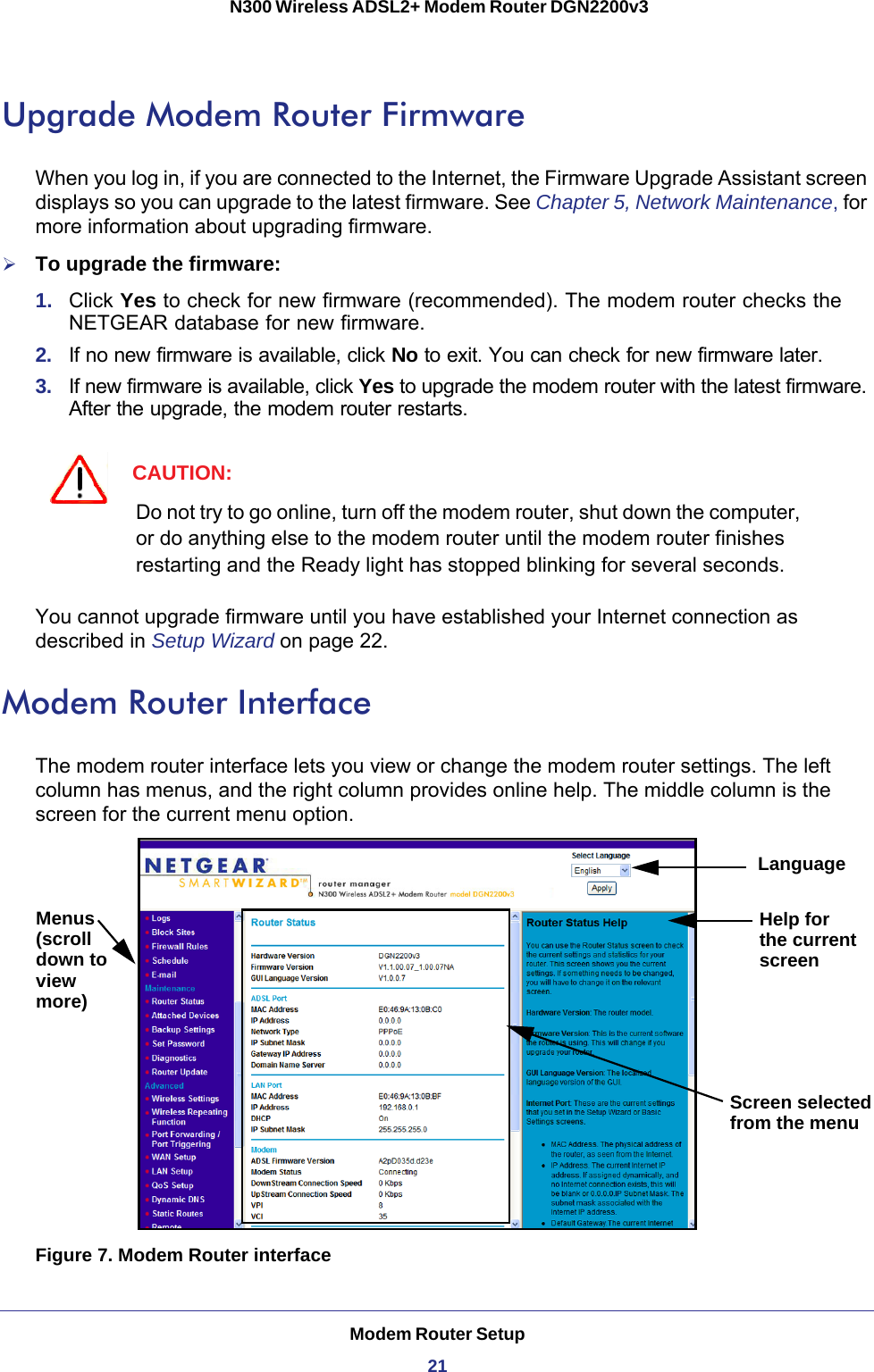 Modem Router Setup21 N300 Wireless ADSL2+ Modem Router DGN2200v3Upgrade Modem Router FirmwareWhen you log in, if you are connected to the Internet, the Firmware Upgrade Assistant screen displays so you can upgrade to the latest firmware. See Chapter 5, Network Maintenance, for more information about upgrading firmware.To upgrade the firmware:1.  Click Yes to check for new firmware (recommended). The modem router checks the NETGEAR database for new firmware. 2.  If no new firmware is available, click No to exit. You can check for new firmware later.3.  If new firmware is available, click Yes to upgrade the modem router with the latest firmware. After the upgrade, the modem router restarts.CAUTION:Do not try to go online, turn off the modem router, shut down the computer, or do anything else to the modem router until the modem router finishes restarting and the Ready light has stopped blinking for several seconds.You cannot upgrade firmware until you have established your Internet connection as described in Setup Wizard on page  22. Modem Router InterfaceThe modem router interface lets you view or change the modem router settings. The left column has menus, and the right column provides online help. The middle column is the screen for the current menu option.Help for the current Screen selectedMenusLanguagefrom the menu(scrolldown toviewmore)screenFigure 7. Modem Router interface