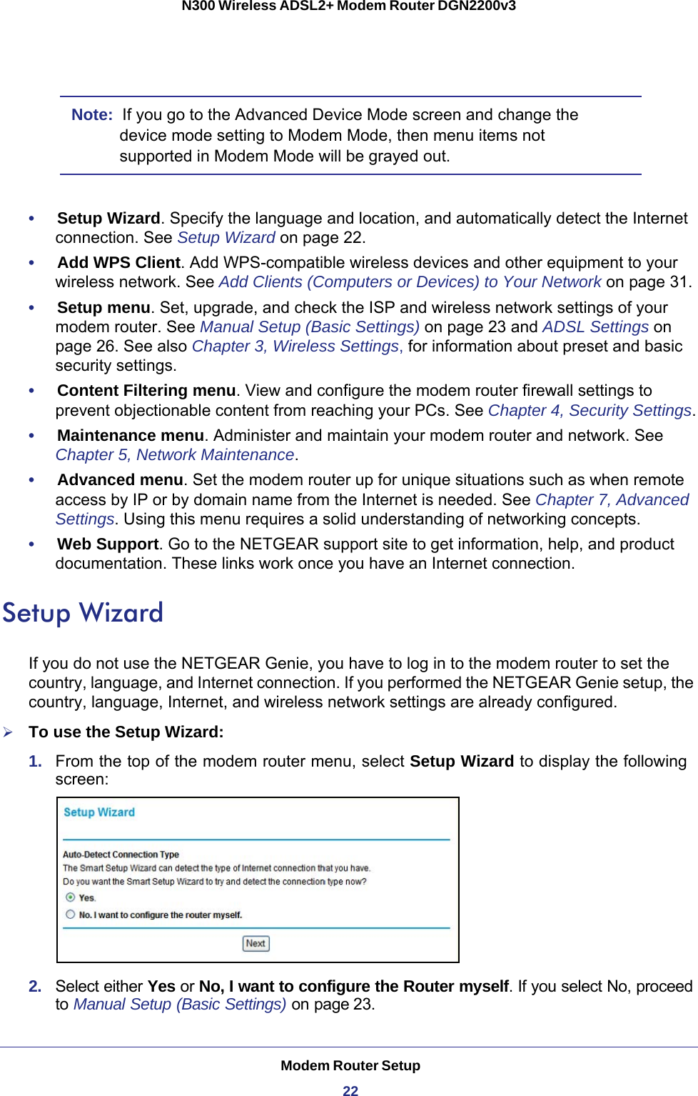 Modem Router Setup22N300 Wireless ADSL2+ Modem Router DGN2200v3 Note:  If you go to the Advanced Device Mode screen and change the device mode setting to Modem Mode, then menu items not supported in Modem Mode will be grayed out.•     Setup Wizard. Specify the language and location, and automatically detect the Internet connection. See Setup Wizard on page  22.•     Add WPS Client. Add WPS-compatible wireless devices and other equipment to your wireless network. See Add Clients (Computers or Devices) to Your Network on page  31.•     Setup menu. Set, upgrade, and check the ISP and wireless network settings of your modem router. See Manual Setup (Basic Settings) on page  23 and ADSL Settings on page  26. See also Chapter 3, Wireless Settings, for information about preset and basic security settings.•     Content Filtering menu. View and configure the modem router firewall settings to prevent objectionable content from reaching your PCs. See Chapter 4, Security Settings.•     Maintenance menu. Administer and maintain your modem router and network. See Chapter 5, Network Maintenance.•     Advanced menu. Set the modem router up for unique situations such as when remote access by IP or by domain name from the Internet is needed. See Chapter 7, Advanced Settings. Using this menu requires a solid understanding of networking concepts.•     Web Support. Go to the NETGEAR support site to get information, help, and product documentation. These links work once you have an Internet connection.Setup WizardIf you do not use the NETGEAR Genie, you have to log in to the modem router to set the country, language, and Internet connection. If you performed the NETGEAR Genie setup, the country, language, Internet, and wireless network settings are already configured.To use the Setup Wizard:1.  From the top of the modem router menu, select Setup Wizard to display the following screen: 2.  Select either Yes or No, I want to configure the Router myself. If you select No, proceed to Manual Setup (Basic Settings) on page 23. 