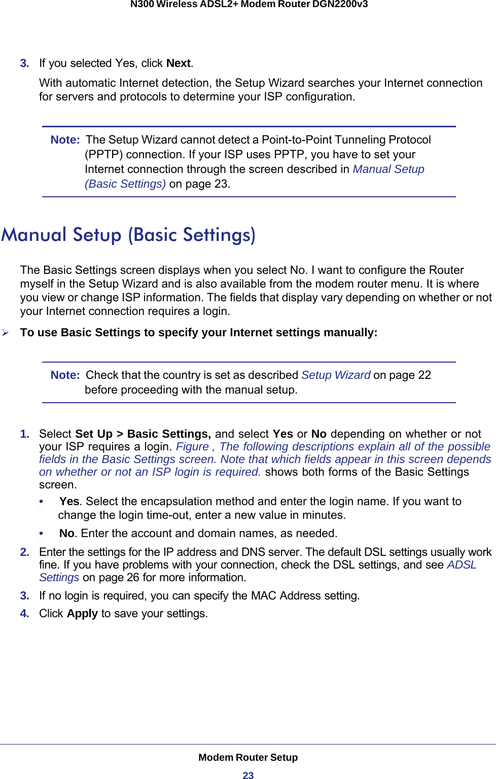 Modem Router Setup23 N300 Wireless ADSL2+ Modem Router DGN2200v33.  If you selected Yes, click Next.With automatic Internet detection, the Setup Wizard searches your Internet connection for servers and protocols to determine your ISP configuration.Note:  The Setup Wizard cannot detect a Point-to-Point Tunneling Protocol (PPTP) connection. If your ISP uses PPTP, you have to set your Internet connection through the screen described in Manual Setup (Basic Settings) on page  23.Manual Setup (Basic Settings)The Basic Settings screen displays when you select No. I want to configure the Router myself in the Setup Wizard and is also available from the modem router menu. It is where you view or change ISP information. The fields that display vary depending on whether or not your Internet connection requires a login.To use Basic Settings to specify your Internet settings manually:Note:  Check that the country is set as described Setup Wizard on page  22 before proceeding with the manual setup. 1.  Select Set Up &gt; Basic Settings, and select Yes or No depending on whether or not your ISP requires a login. Figure  , The following descriptions explain all of the possible fields in the Basic Settings screen. Note that which fields appear in this screen depends on whether or not an ISP login is required. shows both forms of the Basic Settings screen.•     Yes. Select the encapsulation method and enter the login name. If you want to change the login time-out, enter a new value in minutes.•     No. Enter the account and domain names, as needed.2.  Enter the settings for the IP address and DNS server. The default DSL settings usually work fine. If you have problems with your connection, check the DSL settings, and see ADSL Settings on page 26 for more information.3.  If no login is required, you can specify the MAC Address setting.4.  Click Apply to save your settings.