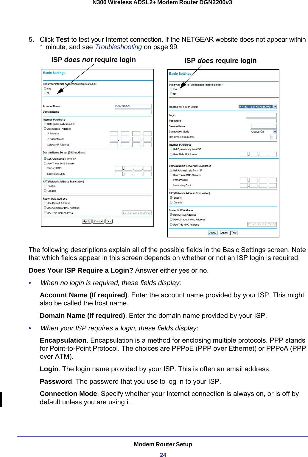 Modem Router Setup24N300 Wireless ADSL2+ Modem Router DGN2200v3 5.  Click Test to test your Internet connection. If the NETGEAR website does not appear within 1 minute, and see Troubleshooting on page 99.ISP does not require login ISP does require loginThe following descriptions explain all of the possible fields in the Basic Settings screen. Note that which fields appear in this screen depends on whether or not an ISP login is required.Does Your ISP Require a Login? Answer either yes or no.•     When no login is required, these fields display:Account Name (If required). Enter the account name provided by your ISP. This might also be called the host name.Domain Name (If required). Enter the domain name provided by your ISP.•     When your ISP requires a login, these fields display:Encapsulation. Encapsulation is a method for enclosing multiple protocols. PPP stands for Point-to-Point Protocol. The choices are PPPoE (PPP over Ethernet) or PPPoA (PPP over ATM).Login. The login name provided by your ISP. This is often an email address.Password. The password that you use to log in to your ISP. Connection Mode. Specify whether your Internet connection is always on, or is off by default unless you are using it.