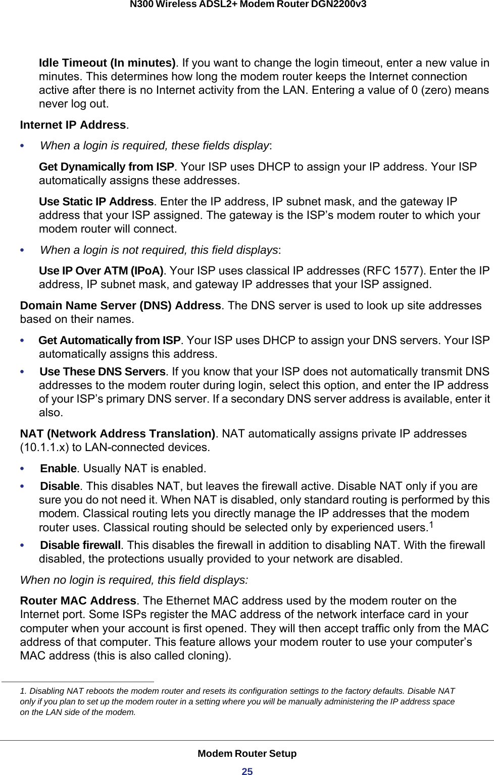 Modem Router Setup25 N300 Wireless ADSL2+ Modem Router DGN2200v3Idle Timeout (In minutes). If you want to change the login timeout, enter a new value in minutes. This determines how long the modem router keeps the Internet connection active after there is no Internet activity from the LAN. Entering a value of 0 (zero) means never log out.Internet IP Address.•     When a login is required, these fields display:Get Dynamically from ISP. Your ISP uses DHCP to assign your IP address. Your ISP automatically assigns these addresses.Use Static IP Address. Enter the IP address, IP subnet mask, and the gateway IP address that your ISP assigned. The gateway is the ISP’s modem router to which your modem router will connect.•     When a login is not required, this field displays:Use IP Over ATM (IPoA). Your ISP uses classical IP addresses (RFC 1577). Enter the IP address, IP subnet mask, and gateway IP addresses that your ISP assigned. Domain Name Server (DNS) Address. The DNS server is used to look up site addresses based on their names. •     Get Automatically from ISP. Your ISP uses DHCP to assign your DNS servers. Your ISP automatically assigns this address. •     Use These DNS Servers. If you know that your ISP does not automatically transmit DNS addresses to the modem router during login, select this option, and enter the IP address of your ISP’s primary DNS server. If a secondary DNS server address is available, enter it also.NAT (Network Address Translation). NAT automatically assigns private IP addresses (10.1.1.x) to LAN-connected devices.•     Enable. Usually NAT is enabled.•     Disable. This disables NAT, but leaves the firewall active. Disable NAT only if you are sure you do not need it. When NAT is disabled, only standard routing is performed by this modem. Classical routing lets you directly manage the IP addresses that the modem router uses. Classical routing should be selected only by experienced users.1•     Disable firewall. This disables the firewall in addition to disabling NAT. With the firewall disabled, the protections usually provided to your network are disabled.When no login is required, this field displays:Router MAC Address. The Ethernet MAC address used by the modem router on the Internet port. Some ISPs register the MAC address of the network interface card in your computer when your account is first opened. They will then accept traffic only from the MAC address of that computer. This feature allows your modem router to use your computer’s MAC address (this is also called cloning). 1. Disabling NAT reboots the modem router and resets its configuration settings to the factory defaults. Disable NAT only if you plan to set up the modem router in a setting where you will be manually administering the IP address space on the LAN side of the modem.