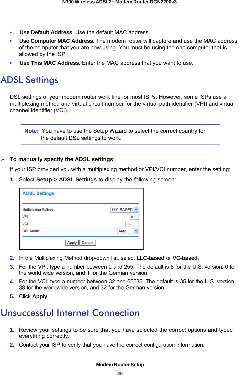 Modem Router Setup26N300 Wireless ADSL2+ Modem Router DGN2200v3 •     Use Default Address. Use the default MAC address.•     Use Computer MAC Address. The modem router will capture and use the MAC address of the computer that you are now using. You must be using the one computer that is allowed by the ISP.•     Use This MAC Address. Enter the MAC address that you want to use.ADSL SettingsDSL settings of your modem router work fine for most ISPs. However, some ISPs use a multiplexing method and virtual circuit number for the virtual path identifier (VPI) and virtual channel identifier (VCI).Note:  You have to use the Setup Wizard to select the correct country for the default DSL settings to work.To manually specify the ADSL settings:If your ISP provided you with a multiplexing method or VPI/VCI number, enter the setting:1.  Select Setup &gt; ADSL Settings to display the following screen:2.  In the Multiplexing Method drop-down list, select LLC-based or VC-based.3.  For the VPI, type a number between 0 and 255. The default is 8 for the U.S. version, 0 for the world wide version, and 1 for the German version. 4.  For the VCI, type a number between 32 and 65535. The default is 35 for the U.S. version, 38 for the worldwide version, and 32 for the German version.5.  Click Apply.Unsuccessful Internet Connection1.  Review your settings to be sure that you have selected the correct options and typed everything correctly. 2.  Contact your ISP to verify that you have the correct configuration information.