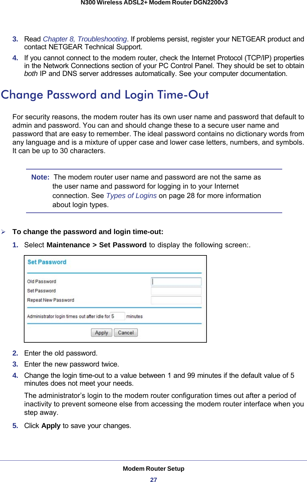 Modem Router Setup27 N300 Wireless ADSL2+ Modem Router DGN2200v33.  Read Chapter 8, Troubleshooting. If problems persist, register your NETGEAR product and contact NETGEAR Technical Support.4.  If you cannot connect to the modem router, check the Internet Protocol (TCP/IP) properties in the Network Connections section of your PC Control Panel. They should be set to obtain both IP and DNS server addresses automatically. See your computer documentation.Change Password and Login Time-OutFor security reasons, the modem router has its own user name and password that default to admin and password. You can and should change these to a secure user name and password that are easy to remember. The ideal password contains no dictionary words from any language and is a mixture of upper case and lower case letters, numbers, and symbols. It can be up to 30 characters.Note:  The modem router user name and password are not the same as the user name and password for logging in to your Internet connection. See Types of Logins on page  28 for more information about login types.To change the password and login time-out:1.  Select Maintenance &gt; Set Password to display the following screen:.2.  Enter the old password.3.  Enter the new password twice.4.  Change the login time-out to a value between 1 and 99 minutes if the default value of 5 minutes does not meet your needs.The administrator’s login to the modem router configuration times out after a period of inactivity to prevent someone else from accessing the modem router interface when you step away.5.  Click Apply to save your changes. 