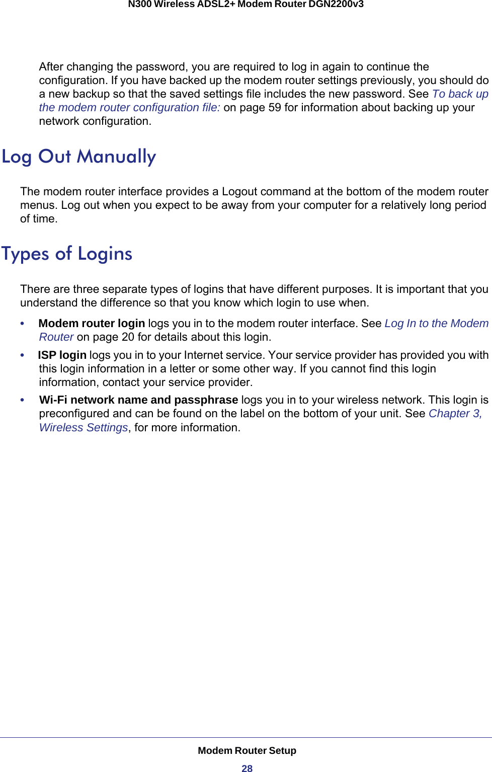 Modem Router Setup28N300 Wireless ADSL2+ Modem Router DGN2200v3 After changing the password, you are required to log in again to continue the configuration. If you have backed up the modem router settings previously, you should do a new backup so that the saved settings file includes the new password. See To back up the modem router configuration file: on page  59 for information about backing up your network configuration.Log Out ManuallyThe modem router interface provides a Logout command at the bottom of the modem router menus. Log out when you expect to be away from your computer for a relatively long period of time.Types of LoginsThere are three separate types of logins that have different purposes. It is important that you understand the difference so that you know which login to use when.•     Modem router login logs you in to the modem router interface. See Log In to the Modem Router on page  20 for details about this login.•     ISP login logs you in to your Internet service. Your service provider has provided you with this login information in a letter or some other way. If you cannot find this login information, contact your service provider.•     Wi-Fi network name and passphrase logs you in to your wireless network. This login is preconfigured and can be found on the label on the bottom of your unit. See Chapter 3, Wireless Settings, for more information.