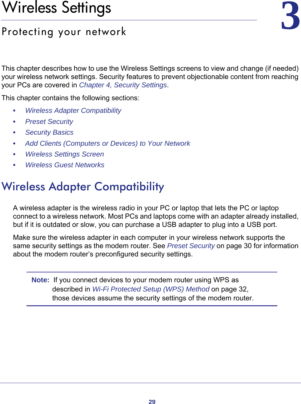 2933.   Wireless SettingsProtecting your networkThis chapter describes how to use the Wireless Settings screens to view and change (if needed) your wireless network settings. Security features to prevent objectionable content from reaching your PCs are covered in Chapter 4, Security Settings. This chapter contains the following sections:•     Wireless Adapter Compatibility •     Preset Security •     Security Basics •     Add Clients (Computers or Devices) to Your Network •     Wireless Settings Screen •     Wireless Guest Networks Wireless Adapter CompatibilityA wireless adapter is the wireless radio in your PC or laptop that lets the PC or laptop connect to a wireless network. Most PCs and laptops come with an adapter already installed, but if it is outdated or slow, you can purchase a USB adapter to plug into a USB port.Make sure the wireless adapter in each computer in your wireless network supports the same security settings as the modem router. See Preset Security on page  30 for information about the modem router’s preconfigured security settings.Note:  If you connect devices to your modem router using WPS as described in Wi-Fi Protected Setup (WPS) Method on page  32, those devices assume the security settings of the modem router.