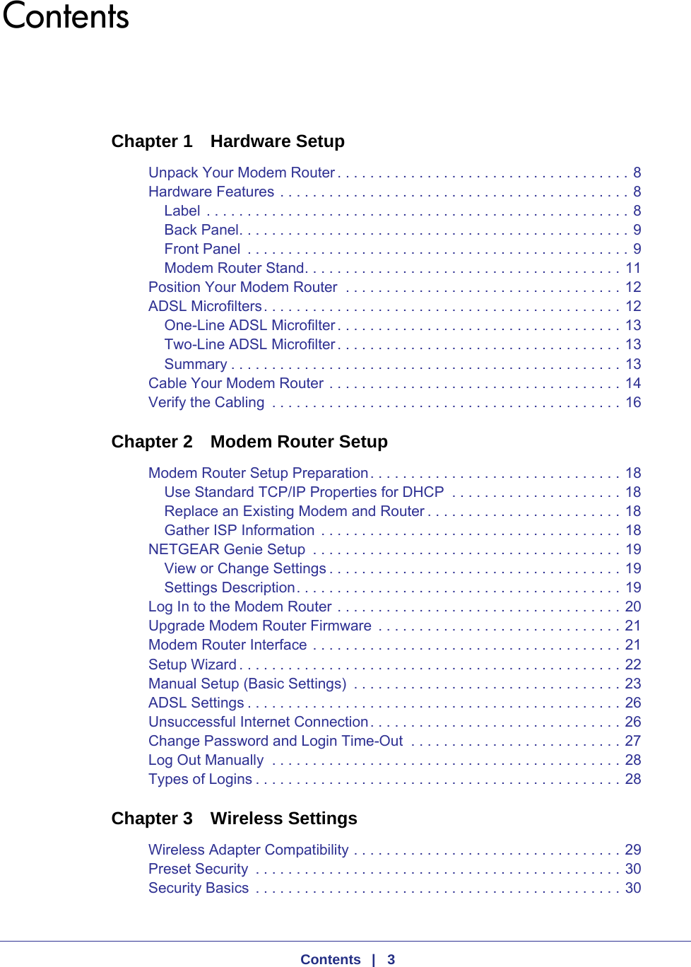    Contents   |   3ContentsChapter 1  Hardware SetupUnpack Your Modem Router . . . . . . . . . . . . . . . . . . . . . . . . . . . . . . . . . . . . 8Hardware Features . . . . . . . . . . . . . . . . . . . . . . . . . . . . . . . . . . . . . . . . . . . 8Label . . . . . . . . . . . . . . . . . . . . . . . . . . . . . . . . . . . . . . . . . . . . . . . . . . . . 8Back Panel. . . . . . . . . . . . . . . . . . . . . . . . . . . . . . . . . . . . . . . . . . . . . . . . 9Front Panel  . . . . . . . . . . . . . . . . . . . . . . . . . . . . . . . . . . . . . . . . . . . . . . . 9Modem Router Stand. . . . . . . . . . . . . . . . . . . . . . . . . . . . . . . . . . . . . . . 11Position Your Modem Router  . . . . . . . . . . . . . . . . . . . . . . . . . . . . . . . . . . 12ADSL Microfilters. . . . . . . . . . . . . . . . . . . . . . . . . . . . . . . . . . . . . . . . . . . . 12One-Line ADSL Microfilter. . . . . . . . . . . . . . . . . . . . . . . . . . . . . . . . . . . 13Two-Line ADSL Microfilter. . . . . . . . . . . . . . . . . . . . . . . . . . . . . . . . . . . 13Summary . . . . . . . . . . . . . . . . . . . . . . . . . . . . . . . . . . . . . . . . . . . . . . . . 13Cable Your Modem Router . . . . . . . . . . . . . . . . . . . . . . . . . . . . . . . . . . . . 14Verify the Cabling  . . . . . . . . . . . . . . . . . . . . . . . . . . . . . . . . . . . . . . . . . . . 16Chapter 2  Modem Router SetupModem Router Setup Preparation. . . . . . . . . . . . . . . . . . . . . . . . . . . . . . . 18Use Standard TCP/IP Properties for DHCP  . . . . . . . . . . . . . . . . . . . . . 18Replace an Existing Modem and Router . . . . . . . . . . . . . . . . . . . . . . . . 18Gather ISP Information . . . . . . . . . . . . . . . . . . . . . . . . . . . . . . . . . . . . . 18NETGEAR Genie Setup  . . . . . . . . . . . . . . . . . . . . . . . . . . . . . . . . . . . . . . 19View or Change Settings . . . . . . . . . . . . . . . . . . . . . . . . . . . . . . . . . . . . 19Settings Description. . . . . . . . . . . . . . . . . . . . . . . . . . . . . . . . . . . . . . . . 19Log In to the Modem Router . . . . . . . . . . . . . . . . . . . . . . . . . . . . . . . . . . . 20Upgrade Modem Router Firmware  . . . . . . . . . . . . . . . . . . . . . . . . . . . . . . 21Modem Router Interface . . . . . . . . . . . . . . . . . . . . . . . . . . . . . . . . . . . . . . 21Setup Wizard . . . . . . . . . . . . . . . . . . . . . . . . . . . . . . . . . . . . . . . . . . . . . . . 22Manual Setup (Basic Settings)  . . . . . . . . . . . . . . . . . . . . . . . . . . . . . . . . . 23ADSL Settings . . . . . . . . . . . . . . . . . . . . . . . . . . . . . . . . . . . . . . . . . . . . . . 26Unsuccessful Internet Connection. . . . . . . . . . . . . . . . . . . . . . . . . . . . . . . 26Change Password and Login Time-Out  . . . . . . . . . . . . . . . . . . . . . . . . . . 27Log Out Manually  . . . . . . . . . . . . . . . . . . . . . . . . . . . . . . . . . . . . . . . . . . . 28Types of Logins . . . . . . . . . . . . . . . . . . . . . . . . . . . . . . . . . . . . . . . . . . . . . 28Chapter 3  Wireless SettingsWireless Adapter Compatibility . . . . . . . . . . . . . . . . . . . . . . . . . . . . . . . . . 29Preset Security  . . . . . . . . . . . . . . . . . . . . . . . . . . . . . . . . . . . . . . . . . . . . . 30Security Basics  . . . . . . . . . . . . . . . . . . . . . . . . . . . . . . . . . . . . . . . . . . . . . 30