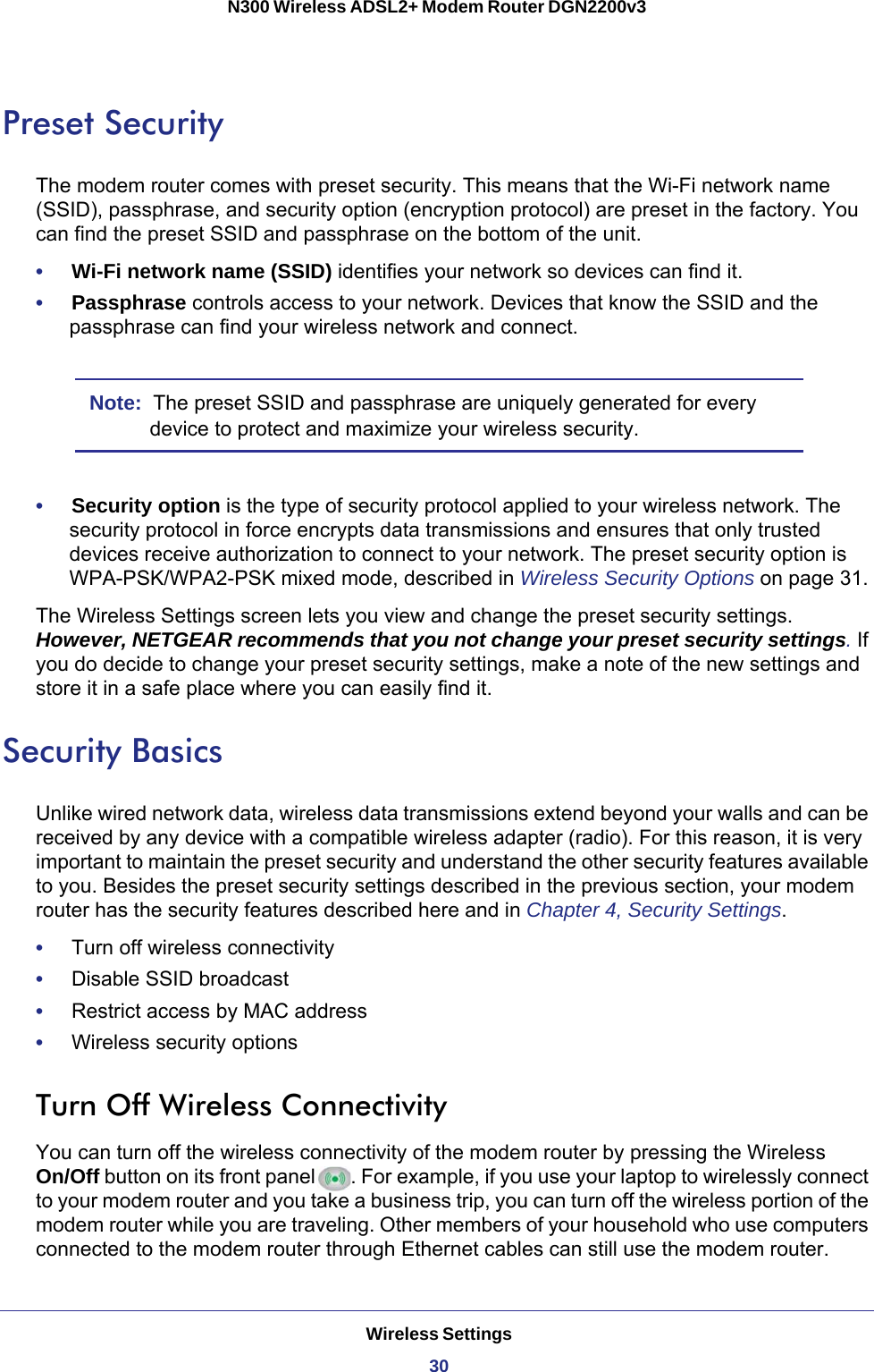 Wireless Settings30N300 Wireless ADSL2+ Modem Router DGN2200v3 Preset SecurityThe modem router comes with preset security. This means that the Wi-Fi network name (SSID), passphrase, and security option (encryption protocol) are preset in the factory. You can find the preset SSID and passphrase on the bottom of the unit. •     Wi-Fi network name (SSID) identifies your network so devices can find it.•     Passphrase controls access to your network. Devices that know the SSID and the passphrase can find your wireless network and connect.Note:  The preset SSID and passphrase are uniquely generated for every device to protect and maximize your wireless security.•     Security option is the type of security protocol applied to your wireless network. The security protocol in force encrypts data transmissions and ensures that only trusted devices receive authorization to connect to your network. The preset security option is WPA-PSK/WPA2-PSK mixed mode, described in Wireless Security Options on page  31.The Wireless Settings screen lets you view and change the preset security settings. However, NETGEAR recommends that you not change your preset security settings. If you do decide to change your preset security settings, make a note of the new settings and store it in a safe place where you can easily find it.Security BasicsUnlike wired network data, wireless data transmissions extend beyond your walls and can be received by any device with a compatible wireless adapter (radio). For this reason, it is very important to maintain the preset security and understand the other security features available to you. Besides the preset security settings described in the previous section, your modem router has the security features described here and in Chapter 4, Security Settings.•     Turn off wireless connectivity•     Disable SSID broadcast•     Restrict access by MAC address•     Wireless security optionsTurn Off Wireless ConnectivityYou can turn off the wireless connectivity of the modem router by pressing the Wireless On/Off button on its front panel . For example, if you use your laptop to wirelessly connect to your modem router and you take a business trip, you can turn off the wireless portion of the modem router while you are traveling. Other members of your household who use computers connected to the modem router through Ethernet cables can still use the modem router.