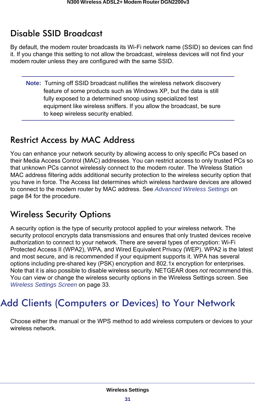 Wireless Settings31 N300 Wireless ADSL2+ Modem Router DGN2200v3Disable SSID BroadcastBy default, the modem router broadcasts its Wi-Fi network name (SSID) so devices can find it. If you change this setting to not allow the broadcast, wireless devices will not find your modem router unless they are configured with the same SSID. Note:  Turning off SSID broadcast nullifies the wireless network discovery feature of some products such as Windows XP, but the data is still fully exposed to a determined snoop using specialized test equipment like wireless sniffers. If you allow the broadcast, be sure to keep wireless security enabled.Restrict Access by MAC AddressYou can enhance your network security by allowing access to only specific PCs based on their Media Access Control (MAC) addresses. You can restrict access to only trusted PCs so that unknown PCs cannot wirelessly connect to the modem router. The Wireless Station MAC address filtering adds additional security protection to the wireless security option that you have in force. The Access list determines which wireless hardware devices are allowed to connect to the modem router by MAC address. See Advanced Wireless Settings on page  84 for the procedure.Wireless Security OptionsA security option is the type of security protocol applied to your wireless network. The security protocol encrypts data transmissions and ensures that only trusted devices receive authorization to connect to your network. There are several types of encryption: Wi-Fi Protected Access II (WPA2), WPA, and Wired Equivalent Privacy (WEP). WPA2 is the latest and most secure, and is recommended if your equipment supports it. WPA has several options including pre-shared key (PSK) encryption and 802.1x encryption for enterprises. Note that it is also possible to disable wireless security. NETGEAR does not recommend this. You can view or change the wireless security options in the Wireless Settings screen. See Wireless Settings Screen on page  33.Add Clients (Computers or Devices) to Your NetworkChoose either the manual or the WPS method to add wireless computers or devices to your wireless network.