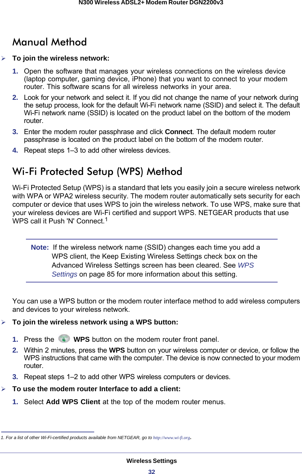 Wireless Settings32N300 Wireless ADSL2+ Modem Router DGN2200v3 Manual MethodTo join the wireless network:1.  Open the software that manages your wireless connections on the wireless device (laptop computer, gaming device, iPhone) that you want to connect to your modem router. This software scans for all wireless networks in your area.2.  Look for your network and select it. If you did not change the name of your network during the setup process, look for the default Wi-Fi network name (SSID) and select it. The default Wi-Fi network name (SSID) is located on the product label on the bottom of the modem router.3.  Enter the modem router passphrase and click Connect. The default modem router passphrase is located on the product label on the bottom of the modem router.4.  Repeat steps 1–3 to add other wireless devices.Wi-Fi Protected Setup (WPS) MethodWi-Fi Protected Setup (WPS) is a standard that lets you easily join a secure wireless network with WPA or WPA2 wireless security. The modem router automatically sets security for each computer or device that uses WPS to join the wireless network. To use WPS, make sure that your wireless devices are Wi-Fi certified and support WPS. NETGEAR products that use WPS call it Push &apos;N&apos; Connect.1 Note:  If the wireless network name (SSID) changes each time you add a WPS client, the Keep Existing Wireless Settings check box on the Advanced Wireless Settings screen has been cleared. See WPS Settings on page  85 for more information about this setting.You can use a WPS button or the modem router interface method to add wireless computers and devices to your wireless network.To join the wireless network using a WPS button:1.  Press the   WPS button on the modem router front panel.2.  Within 2 minutes, press the WPS button on your wireless computer or device, or follow the WPS instructions that came with the computer. The device is now connected to your modem router.3.  Repeat steps 1–2 to add other WPS wireless computers or devices.To use the modem router Interface to add a client:1.  Select Add WPS Client at the top of the modem router menus. 1. For a list of other Wi-Fi-certified products available from NETGEAR, go to http://www.wi-fi.org.