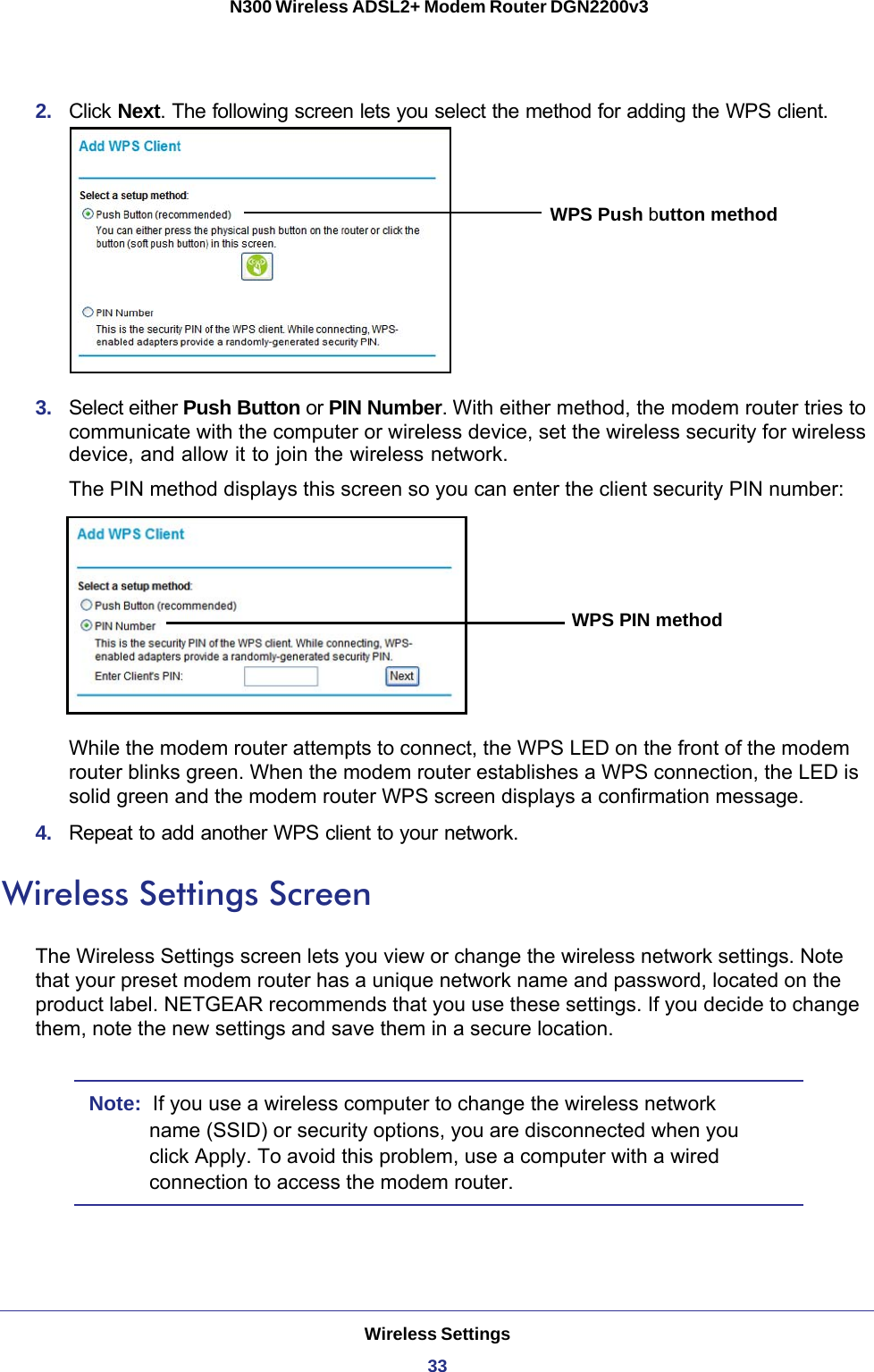 Wireless Settings33 N300 Wireless ADSL2+ Modem Router DGN2200v32.  Click Next. The following screen lets you select the method for adding the WPS client.WPS Push button method3.  Select either Push Button or PIN Number. With either method, the modem router tries to communicate with the computer or wireless device, set the wireless security for wireless device, and allow it to join the wireless network.The PIN method displays this screen so you can enter the client security PIN number:WPS PIN methodWhile the modem router attempts to connect, the WPS LED on the front of the modem router blinks green. When the modem router establishes a WPS connection, the LED is solid green and the modem router WPS screen displays a confirmation message. 4.  Repeat to add another WPS client to your network.Wireless Settings ScreenThe Wireless Settings screen lets you view or change the wireless network settings. Note that your preset modem router has a unique network name and password, located on the product label. NETGEAR recommends that you use these settings. If you decide to change them, note the new settings and save them in a secure location.Note:  If you use a wireless computer to change the wireless network name (SSID) or security options, you are disconnected when you click Apply. To avoid this problem, use a computer with a wired connection to access the modem router.