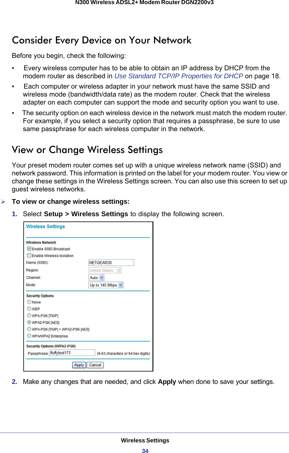 Wireless Settings34N300 Wireless ADSL2+ Modem Router DGN2200v3 Consider Every Device on Your NetworkBefore you begin, check the following:•     Every wireless computer has to be able to obtain an IP address by DHCP from the modem router as described in Use Standard TCP/IP Properties for DHCP on page  18. •     Each computer or wireless adapter in your network must have the same SSID and wireless mode (bandwidth/data rate) as the modem router. Check that the wireless adapter on each computer can support the mode and security option you want to use.•     The security option on each wireless device in the network must match the modem router. For example, if you select a security option that requires a passphrase, be sure to use same passphrase for each wireless computer in the network. View or Change Wireless SettingsYour preset modem router comes set up with a unique wireless network name (SSID) and network password. This information is printed on the label for your modem router. You view or change these settings in the Wireless Settings screen. You can also use this screen to set up guest wireless networks.To view or change wireless settings:1.  Select Setup &gt; Wireless Settings to display the following screen.2.  Make any changes that are needed, and click Apply when done to save your settings.