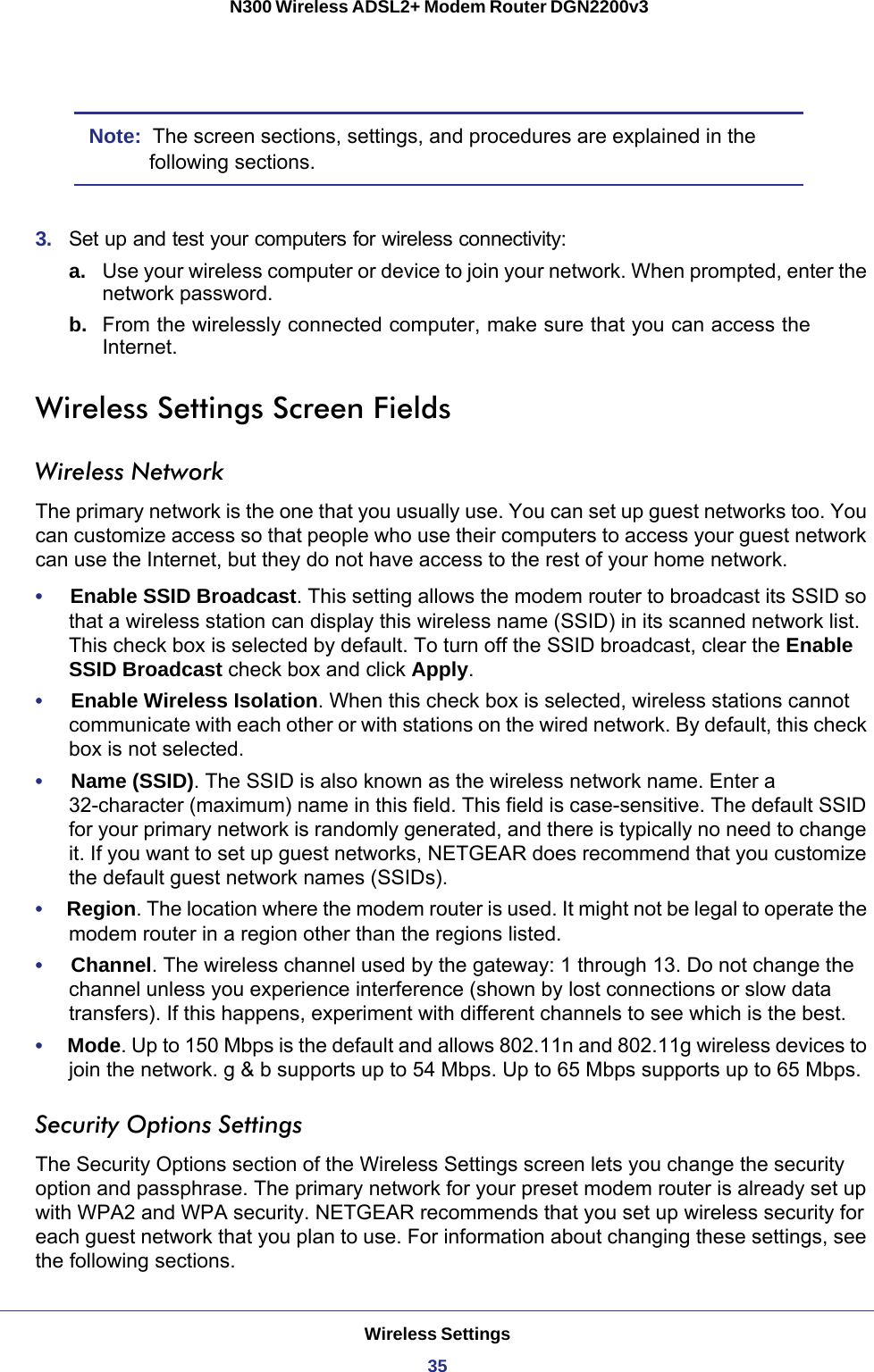 Wireless Settings35 N300 Wireless ADSL2+ Modem Router DGN2200v3Note:  The screen sections, settings, and procedures are explained in the following sections.3.  Set up and test your computers for wireless connectivity:a. Use your wireless computer or device to join your network. When prompted, enter the network password.b.  From the wirelessly connected computer, make sure that you can access the Internet.Wireless Settings Screen FieldsWireless NetworkThe primary network is the one that you usually use. You can set up guest networks too. You can customize access so that people who use their computers to access your guest network can use the Internet, but they do not have access to the rest of your home network.•     Enable SSID Broadcast. This setting allows the modem router to broadcast its SSID so that a wireless station can display this wireless name (SSID) in its scanned network list. This check box is selected by default. To turn off the SSID broadcast, clear the Enable SSID Broadcast check box and click Apply.•     Enable Wireless Isolation. When this check box is selected, wireless stations cannot communicate with each other or with stations on the wired network. By default, this check box is not selected.•     Name (SSID). The SSID is also known as the wireless network name. Enter a 32-character (maximum) name in this field. This field is case-sensitive. The default SSID for your primary network is randomly generated, and there is typically no need to change it. If you want to set up guest networks, NETGEAR does recommend that you customize the default guest network names (SSIDs).•     Region. The location where the modem router is used. It might not be legal to operate the modem router in a region other than the regions listed.•     Channel. The wireless channel used by the gateway: 1 through 13. Do not change the channel unless you experience interference (shown by lost connections or slow data transfers). If this happens, experiment with different channels to see which is the best.•     Mode. Up to 150 Mbps is the default and allows 802.11n and 802.11g wireless devices to join the network. g &amp; b supports up to 54 Mbps. Up to 65 Mbps supports up to 65 Mbps.Security Options SettingsThe Security Options section of the Wireless Settings screen lets you change the security option and passphrase. The primary network for your preset modem router is already set up with WPA2 and WPA security. NETGEAR recommends that you set up wireless security for each guest network that you plan to use. For information about changing these settings, see the following sections.