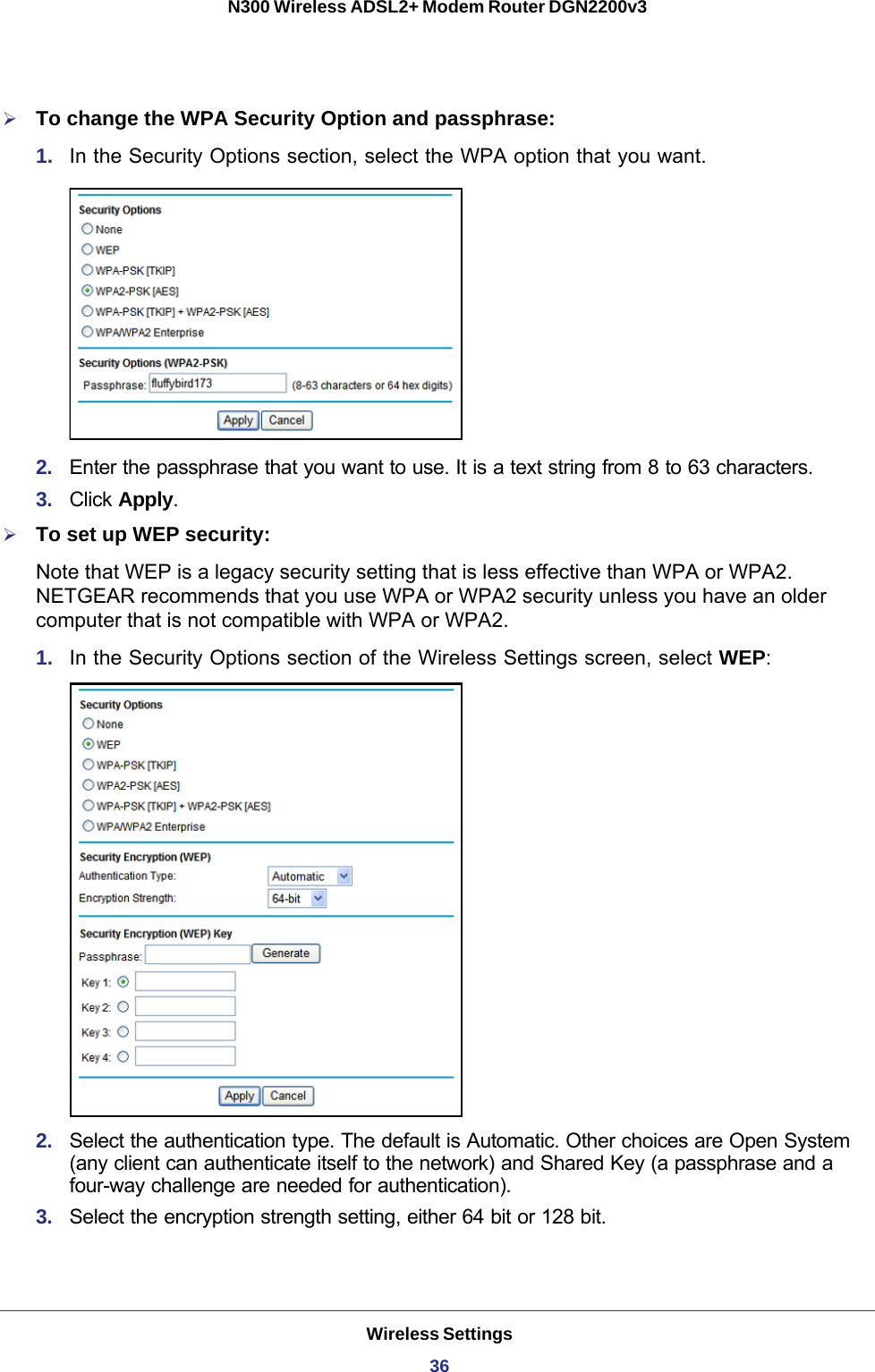 Wireless Settings36N300 Wireless ADSL2+ Modem Router DGN2200v3 To change the WPA Security Option and passphrase:1.  In the Security Options section, select the WPA option that you want.2.  Enter the passphrase that you want to use. It is a text string from 8 to 63 characters.3.  Click Apply.To set up WEP security:Note that WEP is a legacy security setting that is less effective than WPA or WPA2. NETGEAR recommends that you use WPA or WPA2 security unless you have an older computer that is not compatible with WPA or WPA2.1.  In the Security Options section of the Wireless Settings screen, select WEP:2.  Select the authentication type. The default is Automatic. Other choices are Open System (any client can authenticate itself to the network) and Shared Key (a passphrase and a four-way challenge are needed for authentication).3.  Select the encryption strength setting, either 64 bit or 128 bit.