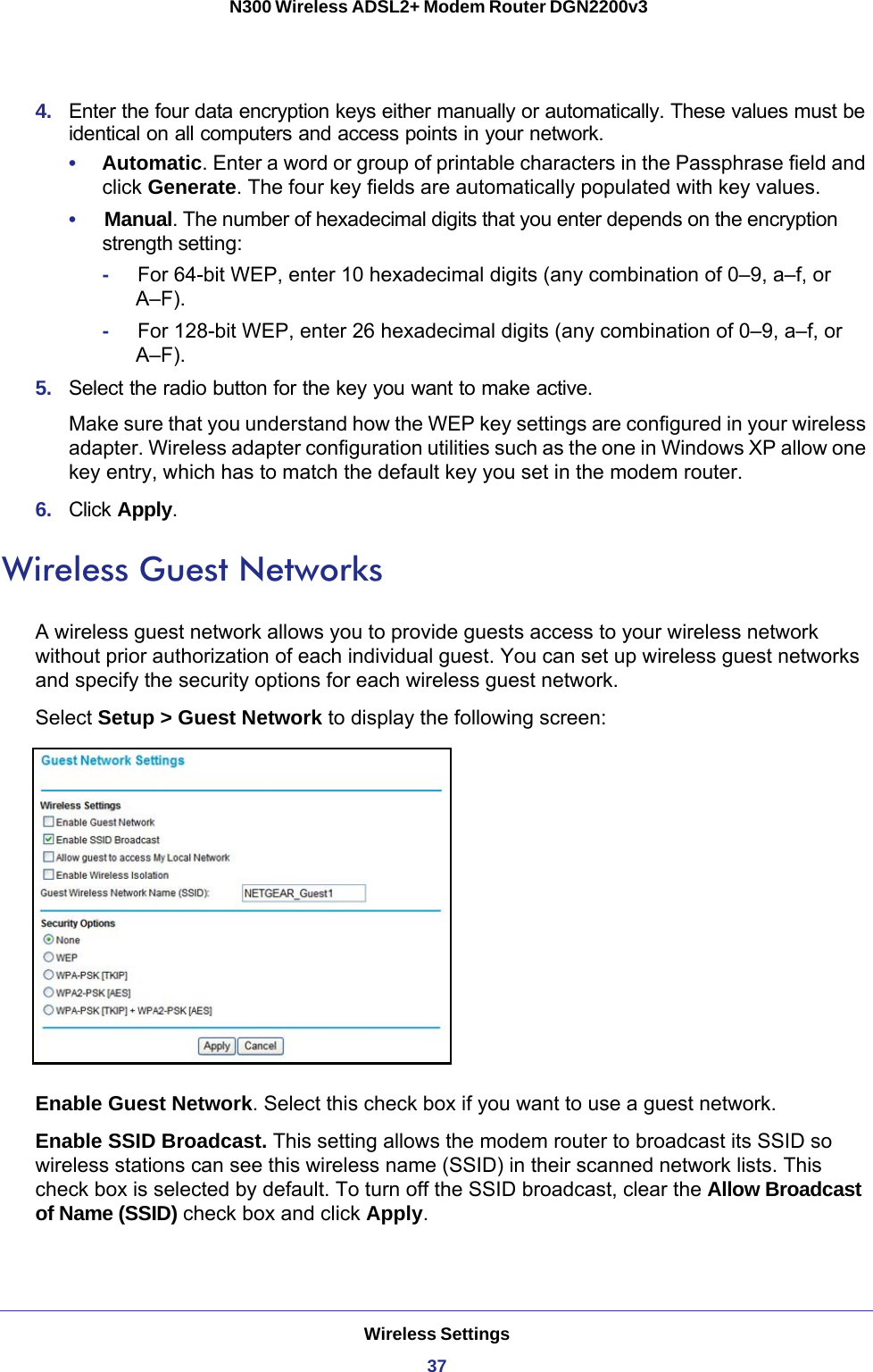 Wireless Settings37 N300 Wireless ADSL2+ Modem Router DGN2200v34.  Enter the four data encryption keys either manually or automatically. These values must be identical on all computers and access points in your network.•     Automatic. Enter a word or group of printable characters in the Passphrase field and click Generate. The four key fields are automatically populated with key values.•     Manual. The number of hexadecimal digits that you enter depends on the encryption strength setting:-     For 64-bit WEP, enter 10 hexadecimal digits (any combination of 0–9, a–f, or A–F). -     For 128-bit WEP, enter 26 hexadecimal digits (any combination of 0–9, a–f, or A–F).5.  Select the radio button for the key you want to make active.Make sure that you understand how the WEP key settings are configured in your wireless adapter. Wireless adapter configuration utilities such as the one in Windows XP allow one key entry, which has to match the default key you set in the modem router.6.  Click Apply.Wireless Guest NetworksA wireless guest network allows you to provide guests access to your wireless network without prior authorization of each individual guest. You can set up wireless guest networks and specify the security options for each wireless guest network. Select Setup &gt; Guest Network to display the following screen:Enable Guest Network. Select this check box if you want to use a guest network.Enable SSID Broadcast. This setting allows the modem router to broadcast its SSID so wireless stations can see this wireless name (SSID) in their scanned network lists. This check box is selected by default. To turn off the SSID broadcast, clear the Allow Broadcast of Name (SSID) check box and click Apply.