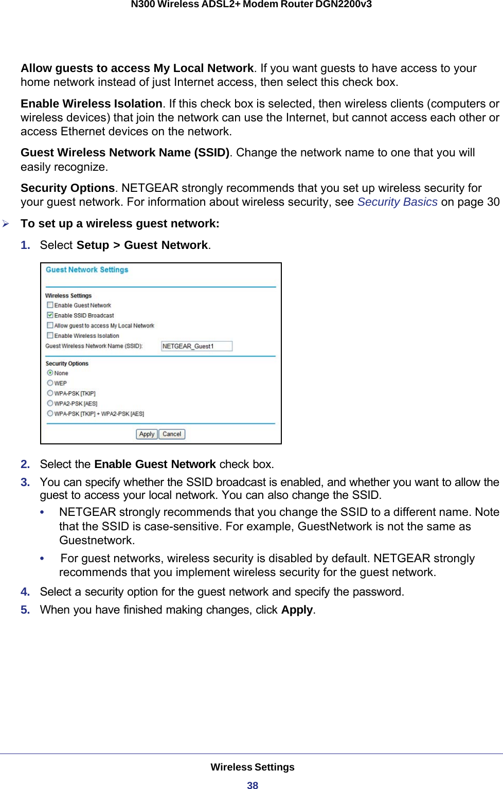 Wireless Settings38N300 Wireless ADSL2+ Modem Router DGN2200v3 Allow guests to access My Local Network. If you want guests to have access to your home network instead of just Internet access, then select this check box.Enable Wireless Isolation. If this check box is selected, then wireless clients (computers or wireless devices) that join the network can use the Internet, but cannot access each other or access Ethernet devices on the network.Guest Wireless Network Name (SSID). Change the network name to one that you will easily recognize.Security Options. NETGEAR strongly recommends that you set up wireless security for your guest network. For information about wireless security, see Security Basics on page  30To set up a wireless guest network:1.  Select Setup &gt; Guest Network. 2.  Select the Enable Guest Network check box.3.  You can specify whether the SSID broadcast is enabled, and whether you want to allow the guest to access your local network. You can also change the SSID.•     NETGEAR strongly recommends that you change the SSID to a different name. Note that the SSID is case-sensitive. For example, GuestNetwork is not the same as Guestnetwork.•     For guest networks, wireless security is disabled by default. NETGEAR strongly recommends that you implement wireless security for the guest network.4.  Select a security option for the guest network and specify the password. 5.  When you have finished making changes, click Apply. 