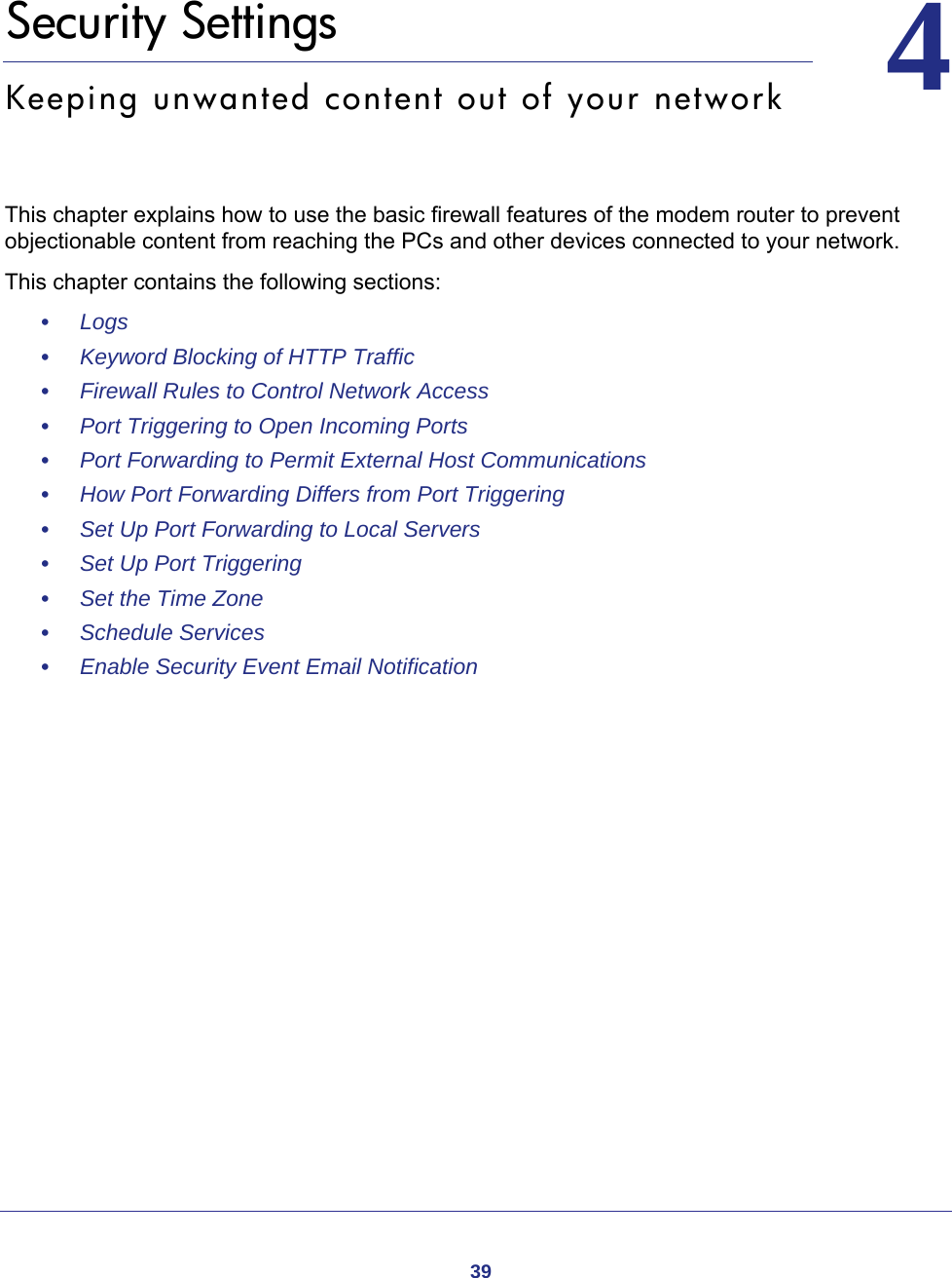 3944.   Security SettingsKeeping unwanted content out of your networkThis chapter explains how to use the basic firewall features of the modem router to prevent objectionable content from reaching the PCs and other devices connected to your network. This chapter contains the following sections:•     Logs •     Keyword Blocking of HTTP Traffic •     Firewall Rules to Control Network Access •     Port Triggering to Open Incoming Ports •     Port Forwarding to Permit External Host Communications •     How Port Forwarding Differs from Port Triggering •     Set Up Port Forwarding to Local Servers •     Set Up Port Triggering •     Set the Time Zone •     Schedule Services •     Enable Security Event Email Notification 