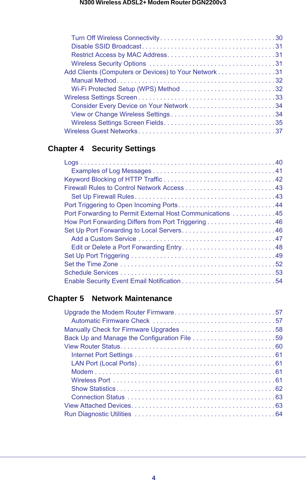 4N300 Wireless ADSL2+ Modem Router DGN2200v3Turn Off Wireless Connectivity. . . . . . . . . . . . . . . . . . . . . . . . . . . . . . . . 30Disable SSID Broadcast. . . . . . . . . . . . . . . . . . . . . . . . . . . . . . . . . . . . . 31Restrict Access by MAC Address. . . . . . . . . . . . . . . . . . . . . . . . . . . . . . 31Wireless Security Options  . . . . . . . . . . . . . . . . . . . . . . . . . . . . . . . . . . . 31Add Clients (Computers or Devices) to Your Network . . . . . . . . . . . . . . . . 31Manual Method. . . . . . . . . . . . . . . . . . . . . . . . . . . . . . . . . . . . . . . . . . . . 32Wi-Fi Protected Setup (WPS) Method . . . . . . . . . . . . . . . . . . . . . . . . . . 32Wireless Settings Screen . . . . . . . . . . . . . . . . . . . . . . . . . . . . . . . . . . . . . . 33Consider Every Device on Your Network . . . . . . . . . . . . . . . . . . . . . . . . 34View or Change Wireless Settings . . . . . . . . . . . . . . . . . . . . . . . . . . . . . 34Wireless Settings Screen Fields. . . . . . . . . . . . . . . . . . . . . . . . . . . . . . . 35Wireless Guest Networks . . . . . . . . . . . . . . . . . . . . . . . . . . . . . . . . . . . . . . 37Chapter 4  Security SettingsLogs . . . . . . . . . . . . . . . . . . . . . . . . . . . . . . . . . . . . . . . . . . . . . . . . . . . . . . 40Examples of Log Messages . . . . . . . . . . . . . . . . . . . . . . . . . . . . . . . . . . 41Keyword Blocking of HTTP Traffic . . . . . . . . . . . . . . . . . . . . . . . . . . . . . . .42Firewall Rules to Control Network Access . . . . . . . . . . . . . . . . . . . . . . . . .43Set Up Firewall Rules. . . . . . . . . . . . . . . . . . . . . . . . . . . . . . . . . . . . . . . 43Port Triggering to Open Incoming Ports. . . . . . . . . . . . . . . . . . . . . . . . . . . 44Port Forwarding to Permit External Host Communications  . . . . . . . . . . . . 45How Port Forwarding Differs from Port Triggering . . . . . . . . . . . . . . . . . . . 46Set Up Port Forwarding to Local Servers. . . . . . . . . . . . . . . . . . . . . . . . . . 46Add a Custom Service . . . . . . . . . . . . . . . . . . . . . . . . . . . . . . . . . . . . . . 47Edit or Delete a Port Forwarding Entry. . . . . . . . . . . . . . . . . . . . . . . . . . 48Set Up Port Triggering . . . . . . . . . . . . . . . . . . . . . . . . . . . . . . . . . . . . . . . . 49Set the Time Zone . . . . . . . . . . . . . . . . . . . . . . . . . . . . . . . . . . . . . . . . . . . 52Schedule Services . . . . . . . . . . . . . . . . . . . . . . . . . . . . . . . . . . . . . . . . . . . 53Enable Security Event Email Notification . . . . . . . . . . . . . . . . . . . . . . . . . . 54Chapter 5  Network MaintenanceUpgrade the Modem Router Firmware. . . . . . . . . . . . . . . . . . . . . . . . . . . . 57Automatic Firmware Check  . . . . . . . . . . . . . . . . . . . . . . . . . . . . . . . . . . 57Manually Check for Firmware Upgrades  . . . . . . . . . . . . . . . . . . . . . . . . . . 58Back Up and Manage the Configuration File . . . . . . . . . . . . . . . . . . . . . . . 59View Router Status. . . . . . . . . . . . . . . . . . . . . . . . . . . . . . . . . . . . . . . . . . . 60Internet Port Settings . . . . . . . . . . . . . . . . . . . . . . . . . . . . . . . . . . . . . . . 61LAN Port (Local Ports) . . . . . . . . . . . . . . . . . . . . . . . . . . . . . . . . . . . . . . 61Modem . . . . . . . . . . . . . . . . . . . . . . . . . . . . . . . . . . . . . . . . . . . . . . . . . . 61Wireless Port  . . . . . . . . . . . . . . . . . . . . . . . . . . . . . . . . . . . . . . . . . . . . . 61Show Statistics . . . . . . . . . . . . . . . . . . . . . . . . . . . . . . . . . . . . . . . . . . . . 62Connection Status  . . . . . . . . . . . . . . . . . . . . . . . . . . . . . . . . . . . . . . . . . 63View Attached Devices. . . . . . . . . . . . . . . . . . . . . . . . . . . . . . . . . . . . . . . . 63Run Diagnostic Utilities  . . . . . . . . . . . . . . . . . . . . . . . . . . . . . . . . . . . . . . .64