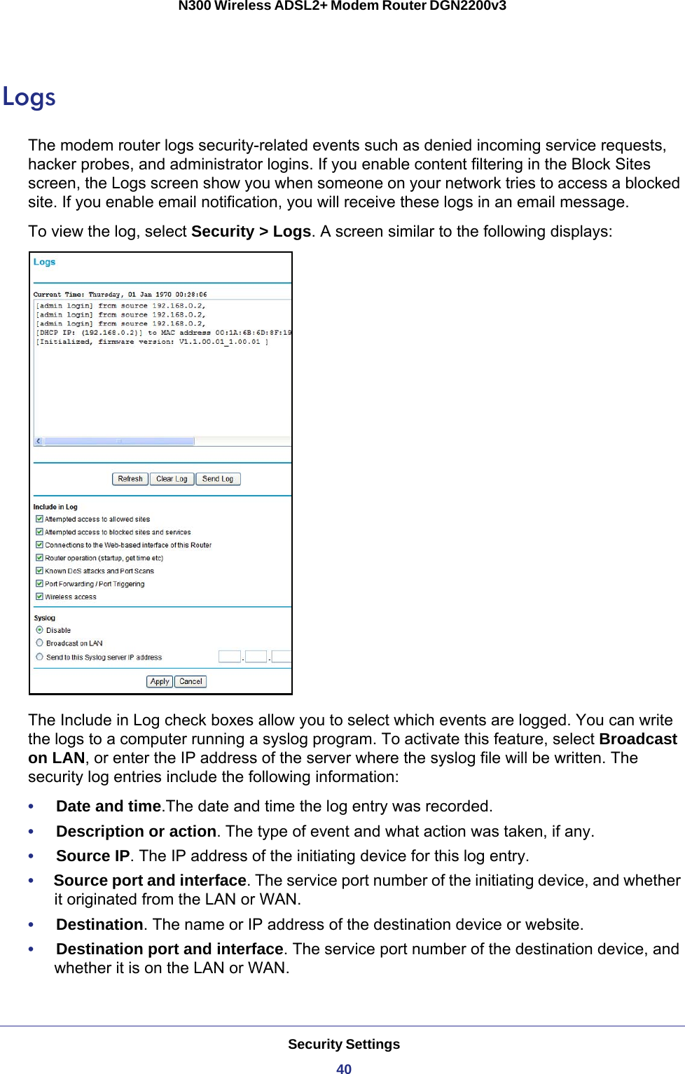 Security Settings40N300 Wireless ADSL2+ Modem Router DGN2200v3 LogsThe modem router logs security-related events such as denied incoming service requests, hacker probes, and administrator logins. If you enable content filtering in the Block Sites screen, the Logs screen show you when someone on your network tries to access a blocked site. If you enable email notification, you will receive these logs in an email message. To view the log, select Security &gt; Logs. A screen similar to the following displays:The Include in Log check boxes allow you to select which events are logged. You can write the logs to a computer running a syslog program. To activate this feature, select Broadcast on LAN, or enter the IP address of the server where the syslog file will be written. The security log entries include the following information:•     Date and time.The date and time the log entry was recorded.•     Description or action. The type of event and what action was taken, if any.•     Source IP. The IP address of the initiating device for this log entry.•     Source port and interface. The service port number of the initiating device, and whether it originated from the LAN or WAN.•     Destination. The name or IP address of the destination device or website.•     Destination port and interface. The service port number of the destination device, and whether it is on the LAN or WAN.