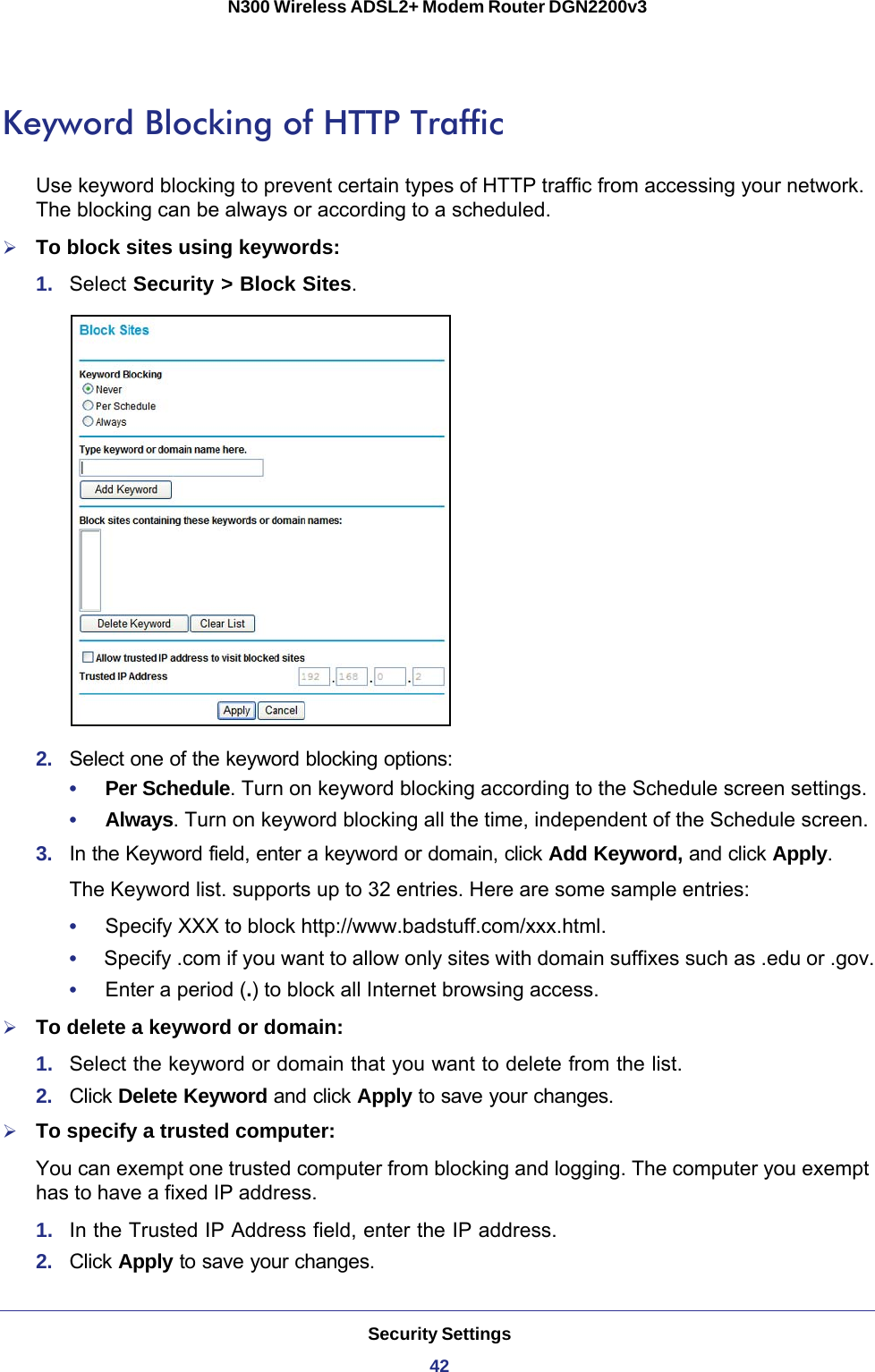 Security Settings42N300 Wireless ADSL2+ Modem Router DGN2200v3 Keyword Blocking of HTTP TrafficUse keyword blocking to prevent certain types of HTTP traffic from accessing your network. The blocking can be always or according to a scheduled.To block sites using keywords:1.  Select Security &gt; Block Sites.2.  Select one of the keyword blocking options:•     Per Schedule. Turn on keyword blocking according to the Schedule screen settings.•     Always. Turn on keyword blocking all the time, independent of the Schedule screen.3.  In the Keyword field, enter a keyword or domain, click Add Keyword, and click Apply.The Keyword list. supports up to 32 entries. Here are some sample entries:•     Specify XXX to block http://www.badstuff.com/xxx.html.•     Specify .com if you want to allow only sites with domain suffixes such as .edu or .gov.•     Enter a period (.) to block all Internet browsing access.To delete a keyword or domain:1.  Select the keyword or domain that you want to delete from the list.2.  Click Delete Keyword and click Apply to save your changes.To specify a trusted computer:You can exempt one trusted computer from blocking and logging. The computer you exempt has to have a fixed IP address.1.  In the Trusted IP Address field, enter the IP address.2.  Click Apply to save your changes.