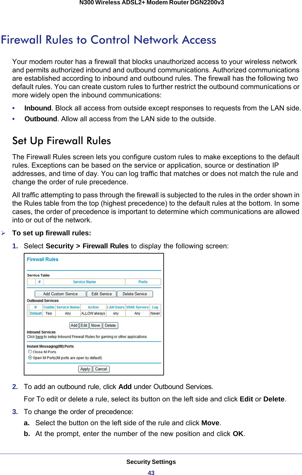 Security Settings43 N300 Wireless ADSL2+ Modem Router DGN2200v3Firewall Rules to Control Network AccessYour modem router has a firewall that blocks unauthorized access to your wireless network and permits authorized inbound and outbound communications. Authorized communications are established according to inbound and outbound rules. The firewall has the following two default rules. You can create custom rules to further restrict the outbound communications or more widely open the inbound communications:•     Inbound. Block all access from outside except responses to requests from the LAN side.•     Outbound. Allow all access from the LAN side to the outside.Set Up Firewall RulesThe Firewall Rules screen lets you configure custom rules to make exceptions to the default rules. Exceptions can be based on the service or application, source or destination IP addresses, and time of day. You can log traffic that matches or does not match the rule and change the order of rule precedence. All traffic attempting to pass through the firewall is subjected to the rules in the order shown in the Rules table from the top (highest precedence) to the default rules at the bottom. In some cases, the order of precedence is important to determine which communications are allowed into or out of the network.To set up firewall rules:1.  Select Security &gt; Firewall Rules to display the following screen:2.  To add an outbound rule, click Add under Outbound Services.For To edit or delete a rule, select its button on the left side and click Edit or Delete.3.  To change the order of precedence:a. Select the button on the left side of the rule and click Move. b.  At the prompt, enter the number of the new position and click OK.