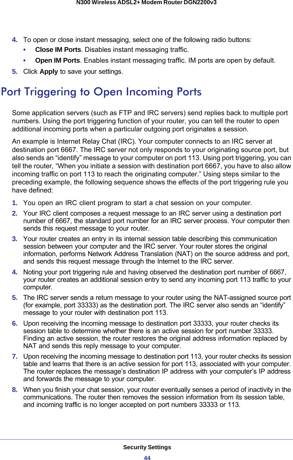 Security Settings44N300 Wireless ADSL2+ Modem Router DGN2200v3 4.  To open or close instant messaging, select one of the following radio buttons:•     Close IM Ports. Disables instant messaging traffic.•     Open IM Ports. Enables instant messaging traffic. IM ports are open by default.5.  Click Apply to save your settings.Port Triggering to Open Incoming PortsSome application servers (such as FTP and IRC servers) send replies back to multiple port numbers. Using the port triggering function of your router, you can tell the router to open additional incoming ports when a particular outgoing port originates a session.An example is Internet Relay Chat (IRC). Your computer connects to an IRC server at destination port 6667. The IRC server not only responds to your originating source port, but also sends an “identify” message to your computer on port 113. Using port triggering, you can tell the router, “When you initiate a session with destination port 6667, you have to also allow incoming traffic on port 113 to reach the originating computer.” Using steps similar to the preceding example, the following sequence shows the effects of the port triggering rule you have defined:1.  You open an IRC client program to start a chat session on your computer. 2.  Your IRC client composes a request message to an IRC server using a destination port number of 6667, the standard port number for an IRC server process. Your computer then sends this request message to your router.3.  Your router creates an entry in its internal session table describing this communication session between your computer and the IRC server. Your router stores the original information, performs Network Address Translation (NAT) on the source address and port, and sends this request message through the Internet to the IRC server. 4.  Noting your port triggering rule and having observed the destination port number of 6667, your router creates an additional session entry to send any incoming port 113 traffic to your computer.5.  The IRC server sends a return message to your router using the NAT-assigned source port (for example, port 33333) as the destination port. The IRC server also sends an “identify” message to your router with destination port 113.6.  Upon receiving the incoming message to destination port 33333, your router checks its session table to determine whether there is an active session for port number 33333. Finding an active session, the router restores the original address information replaced by NAT and sends this reply message to your computer.7.  Upon receiving the incoming message to destination port 113, your router checks its session table and learns that there is an active session for port 113, associated with your computer. The router replaces the message’s destination IP address with your computer’s IP address and forwards the message to your computer.8.  When you finish your chat session, your router eventually senses a period of inactivity in the communications. The router then removes the session information from its session table, and incoming traffic is no longer accepted on port numbers 33333 or 113.