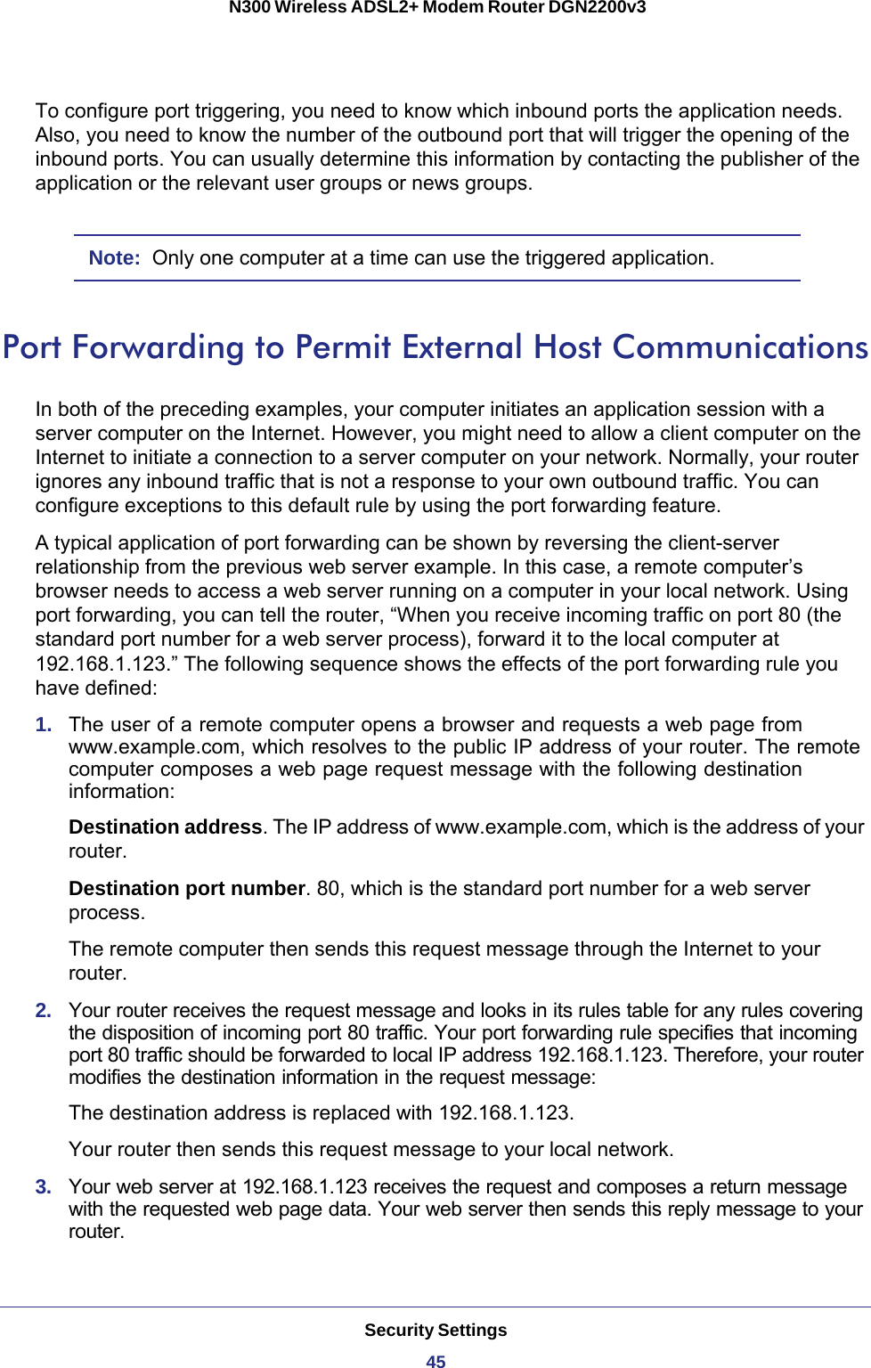 Security Settings45 N300 Wireless ADSL2+ Modem Router DGN2200v3To configure port triggering, you need to know which inbound ports the application needs. Also, you need to know the number of the outbound port that will trigger the opening of the inbound ports. You can usually determine this information by contacting the publisher of the application or the relevant user groups or news groups.Note:  Only one computer at a time can use the triggered application.Port Forwarding to Permit External Host CommunicationsIn both of the preceding examples, your computer initiates an application session with a server computer on the Internet. However, you might need to allow a client computer on the Internet to initiate a connection to a server computer on your network. Normally, your router ignores any inbound traffic that is not a response to your own outbound traffic. You can configure exceptions to this default rule by using the port forwarding feature. A typical application of port forwarding can be shown by reversing the client-server relationship from the previous web server example. In this case, a remote computer’s browser needs to access a web server running on a computer in your local network. Using port forwarding, you can tell the router, “When you receive incoming traffic on port 80 (the standard port number for a web server process), forward it to the local computer at 192.168.1.123.” The following sequence shows the effects of the port forwarding rule you have defined:1.  The user of a remote computer opens a browser and requests a web page from www.example.com, which resolves to the public IP address of your router. The remote computer composes a web page request message with the following destination information: Destination address. The IP address of www.example.com, which is the address of your router.Destination port number. 80, which is the standard port number for a web server process.The remote computer then sends this request message through the Internet to your router.2.  Your router receives the request message and looks in its rules table for any rules covering the disposition of incoming port 80 traffic. Your port forwarding rule specifies that incoming port 80 traffic should be forwarded to local IP address 192.168.1.123. Therefore, your router modifies the destination information in the request message:The destination address is replaced with 192.168.1.123.Your router then sends this request message to your local network.3.  Your web server at 192.168.1.123 receives the request and composes a return message with the requested web page data. Your web server then sends this reply message to your router.